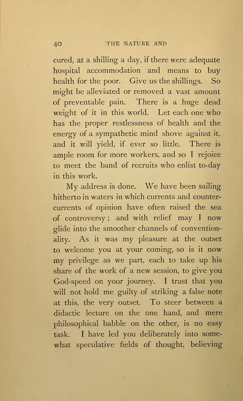 cured, at a shilling a day, if there were adequate hospital accommodation and means to buy health for the poor. Give us the shillings. So might be alleviated or removed a vast amount of preventable pain. There is a huge dead weight of it in this world. Let each one who has the proper restlessness of health and the energy of a sympathetic mind shove against it, and it will yield, if ever so little. There is ample room for more workers, and so I rejoice to meet the band of recruits who enlist to-day in this work. My address is done. We have been sailing hitherto in waters in which currents and counter- currents of opinion have often raised the sea of controversy; and with relief may I now glide into the smoother channels of convention- ality. As it was my pleasure at the outset to welcome you at your coming, so is it now my privilege as we part, each to take up his share of the work of a new session, to give you God-speed on your journey. I trust that you will not hold me guilty of striking a false note at this, the very outset. To steer between a didactic lecture on the one hand, and mere philosophical babble on the other, is no easy task. I have led you deliberately into some- what speculative fields of thought, believing