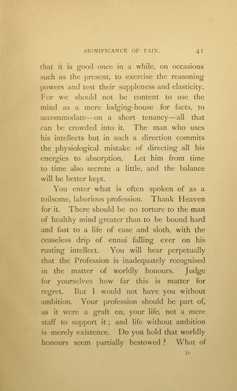 that it is ofood once in a while, on occasions such as the present, to exercise the reasoning powers and test their suppleness and elasticity. For we should not be content to use the mind as a mere lodging-house for facts, to accommodate—on a short tenancy—all that can be crowded into it. The man w^ho uses his intellects but in such a direction commits the physiological mistake of directing all his energies to absorption. Let him from time to time also secrete a little, and the balance will be better kept. You enter what is often spoken of as a toilsome, laborious profession. Thank Heaven for it. There should be no torture to the man of healthy mind greater than to be bound hard and fast to a life of ease and sloth, with the ceaseless drip of ennui falling ever on his rusting intellect. You will hear perpetually that the Profession is inadequately recognised in the matter of worldly honours. Judge for yourselves how far this is matter for regret. But I would not have you without ambition. Your profession should be part of, as it were a graft on, your life, not a mere staff to support it ; and life without ambition is merely existence. Do you hold that worldly honours seem partially bestowed ? What of