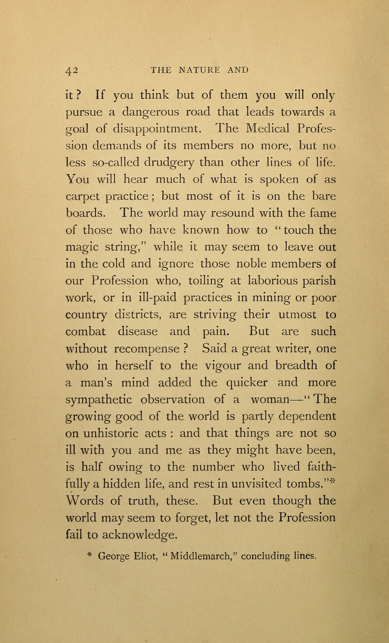it ? If you think but of them you will only pursue a dangerous road that leads towards a goal of disappointment. The Medical Profes- sion demands of its members no more, but no less so-called drudgery than other lines of life. You will hear much of what is spoken of as carpet practice; but most of it is on the bare boards. The world may resound with the fame of those who have known how to touch the magic string, while it may seem to leave out in the cold and ignore those noble members of our Profession who, toiling at laborious parish work, or in ill-paid practices in mining or poor country districts, are striving their utmost to combat disease and pain. But are such without recompense ? Said a great writer, one who in herself to the vigour and breadth of a man's mind added the quicker and more sympathetic observation of a woman— The growing good of the world is partly dependent on unhistoric acts : and that things are not so ill with you and me as they might have been, is half owing to the number who lived faith- fully a hidden hfe, and rest in unvisited tombs.''^ Words of truth, these. But even though the world may seem to forget, let not the Profession fail to acknowledge. * George Eliot, Middlemarch, concluding lines.