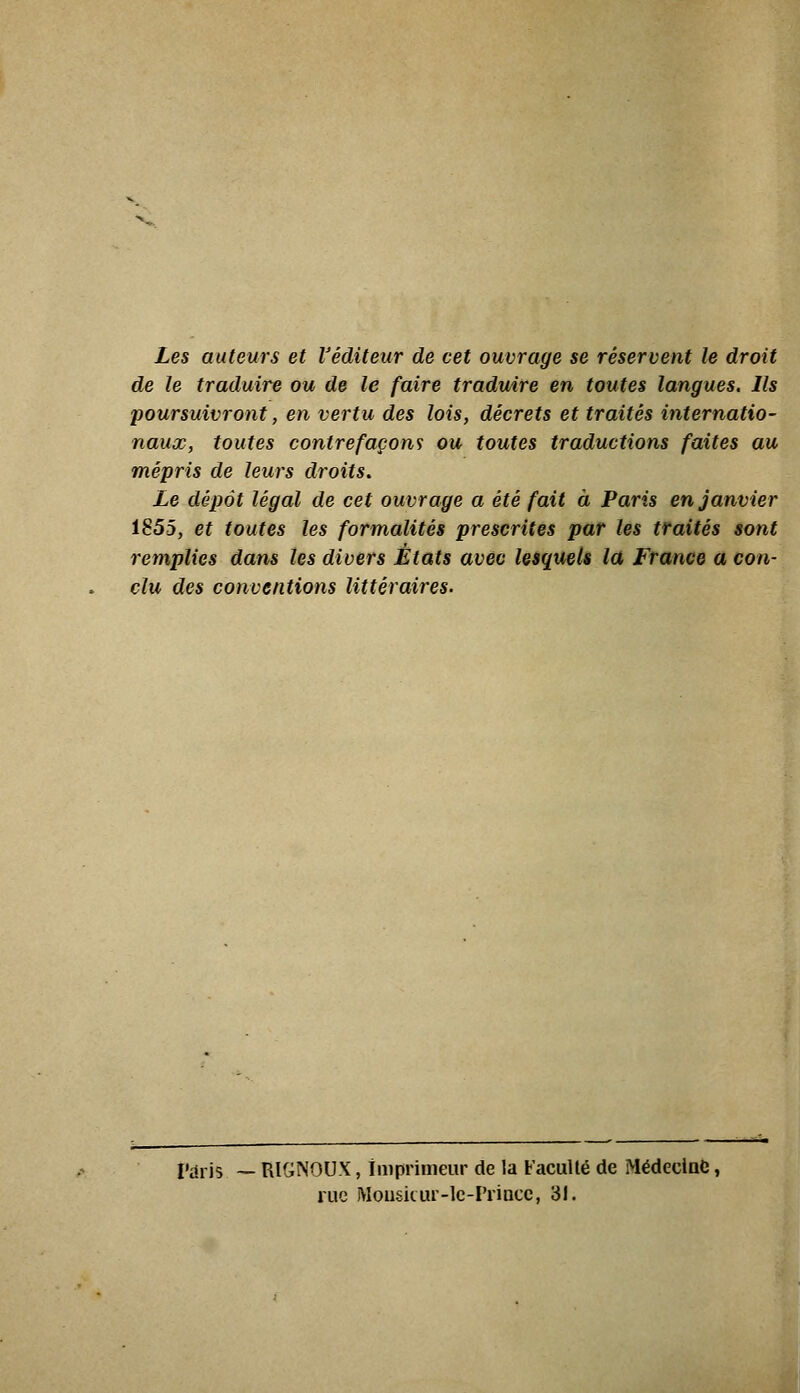 Les auteurs et l'éditeur de cet ouvrage se réservent le droit de le traduire ou de le faire traduire en toutes langues. Ils poursuivront, en vertu des lois, décrets et traités internatio- naux, toutes contrefaçons ou toutes traductions faites au mépris de leurs droits. Le dépôt légal de cet ouvrage a été fait à Paris en janvier 1855, et toutes les formalités prescrites par les traités sont remplies dans tes divers États avec iQsqueli la France a con- clu des conventions littéraires. rdris — RIGNOUX, imprimeur de la Faculté de MédeciaC, rue Mouskur-lc-PriDcc, 31.