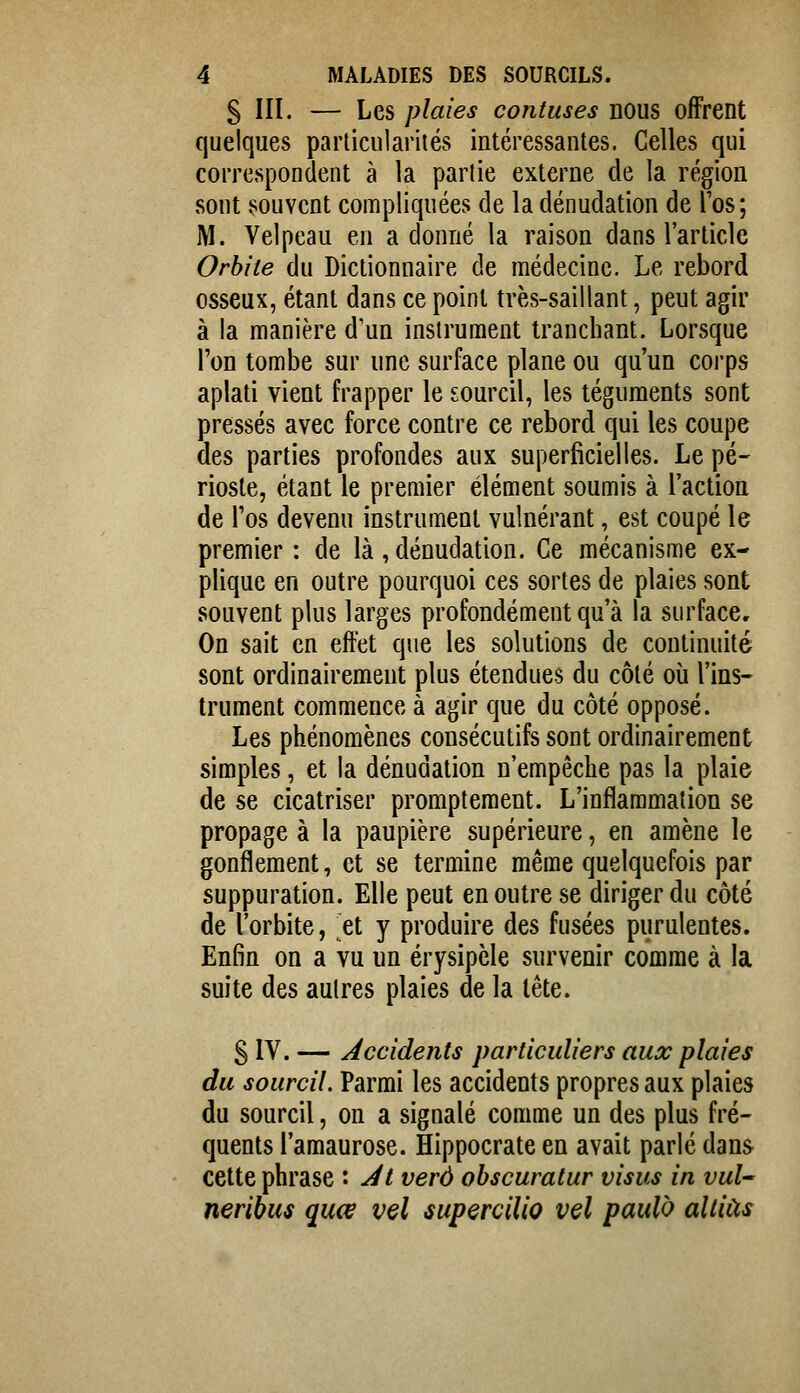 S III. — Les plaies confuses nous offrent quelques particularités intéressantes. Celles qui correspondent à la partie externe de la région sont souvent compliquées de la dénudation de Tos; M. Velpeau en a donné la raison dans l'article Orbite du Dictionnaire de médecine. Le rebord osseux, étant dans ce point très-saillant, peut agir à la manière d'un instrument tranchant. Lorsque Ton tombe sur une surface plane ou qu'un corps aplati vient frapper le sourcil, les téguments sont pressés avec force contre ce rebord qui les coupe des parties profondes aux superficielles. Le pé- rioste, étant le premier élément soumis à l'action de l'os devenu instrument vulnérant, est coupé le premier: de là, dénudation. Ce mécanisme ex- plique en outre pourquoi ces sortes de plaies sont souvent plus larges profondément qu'à la surface. On sait en effet que les solutions de continuité sont ordinairement plus étendues du côté où l'ins- trument commence à agir que du côté opposé. Les phénomènes consécutifs sont ordinairement simples, et la dénudation n'empêche pas la plaie de se cicatriser promptement. L'inflammation se propage à la paupière supérieure, en amène le gonflement, et se termine même quelquefois par suppuration. Elle peut en outre se diriger du côté de l'orbite, et y produire des fusées purulentes. Enfin on a vu un érysipèle survenir comme à la suite des autres plaies de la tête. S IV. — Accidents particuliers aux plaies du sourcil. Parmi les accidents propres aux plaies du sourcil, on a signalé comme un des plus fré- quents l'amaurose. Hippocrate en avait parlé dans cette phrase : At verô ohscuratur visas in vul neribus quœ vel iupercilîo vel paulo allias