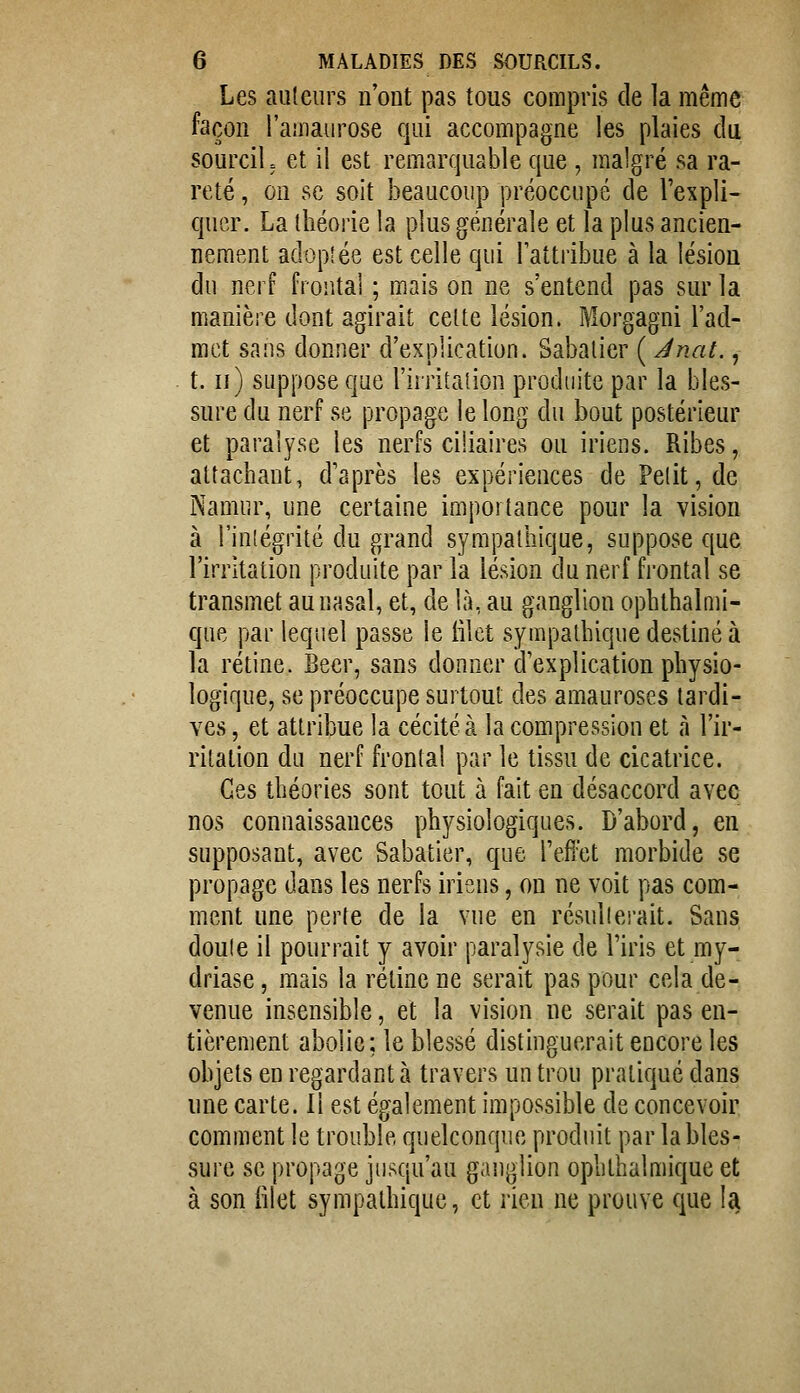 Les ailleurs n'ont pas tous compris de la même façon l'auiaurose qui accompagne les plaies du sourcil, et il est remarquable que , malgré sa ra- reté , on se soit beaucoup préoccupé de l'expli- quer. La théorie la plus générale et la plus ancien- nement adoplée est celle qui Tattribue à la lésion du nerf frontal ; mais on ne s'entend pas sur la manière dont agirait celte lésion. Morgagni l'ad- met sans donner d'explication. Sabalier ( Jnat., t. Il) suppose que riiTitalion produite par la bles- sure du nerf se propage le long du bout postérieur et paralyse les nerfs ciliaires ou iriens. Ribes, attachant, d'après les expériences de Petit, de Namur, une certaine importance pour la vision à l'inlégrité du grand sympathique, suppose que l'irritation produite par la lésion du nerf frontal se transmet au nasal, et, de là, au ganglion ophthalnii- que par lequel passe le iilet sympathique destiné à la rétine. Béer, sans donner d'explication physio- logique, se préoccupe surtout des amauroses tardif ves, et attribue la cécité à la compression et à l'ir- ritation du nerf frontal par le tissu de cicatrice. Ces théories sont tout à fait en désaccord avec nos connaissances physiologiques. D'abord, en supposant, avec Sabatier, que l'effet morbide se propage dans les nerfs iriens, on ne voit pas com- ment une perte de la vue en résullci'ait. Sans doute il pourrait y avoir paralysie de l'iris et my- driase, mais la rétine ne serait pas pour cela de- venue insensible, et la vision ne serait pas en- tièrement abolie; le blessé distinguerait encore les objets en regardant à travers un trou pratiqué dans une carte. 11 est également impossible de concevoir comment le trouble quelconque produit par la bles- sure se propage jusqu'au ganglion ophthalmique et à son iilet sympathique, et rien ne prouve que la