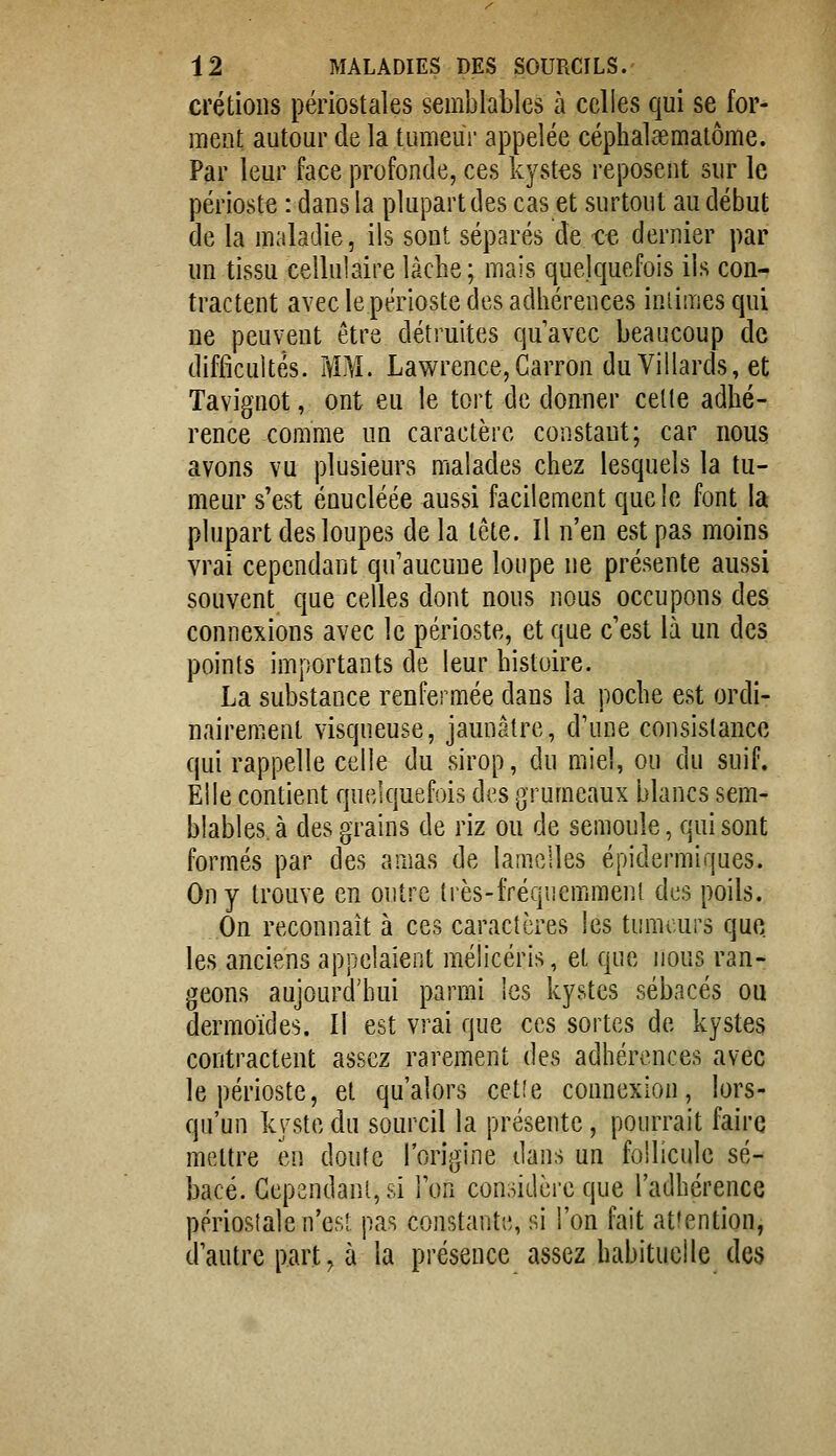 crétioiis périostales semblables à celles qui se for- ment autour de la tumeur appelée céphalsematôme. Par leur face profonde, ces kystes reposent sur le périoste : dans la plupart des cas et surtout au début de la maladie, ils sont séparés de ce dernier par un tissu cellulaire lâche; mais quelquefois ils con- tractent avec le périoste des adhérences intimes cjui ne peuvent être détruites qu'avec beaucoup de difficultés. MM. Lavi^rence,Carron du Villards, et Tavignot, ont eu le tort de donner celte adhé- rence comme un caractère constaut; car nous avons vu plusieurs malades chez lesquels la tu- meur s'est éuucléée aussi facilement que le font la plupart des loupes de la tcte. Il n'en est pas moins vrai cependant qu'aucune loupe ne présente aussi souvent que celles dont nous nous occupons des connexions avec le périoste, et que c'est là un des points importants de leur histoire. La substance renfermée dans la poche est ordi- nairement visqueuse, jaunâtre, d'une consistance qui rappelle celle du sirop, du miel, ou du suif. Elle contient quelquefois des grumeaux blancs sem- blables, à des grains de riz ou de semoule, qui sont formés par des amas de lamelles épidermiques. On y trouve en outre très-fréquemment des poils. On reconnaît à ces caractères les tumeurs que les anciens appelaient mélicéris, et fjue nous ran- geons aujourd'hui parmi les kystes sébacés ou dermoïdes. Il est vrai que ces sortes de kystes contractent assez rarement des adhérences avec le périoste, et qu'alors cetie connexion, lors- qu'un kvste du sourcil la présente, pourrait faire mettre en doute l'origine dans un follicule sé- bacé. Gependanl, si l'on considère que l'adhérence périostale n'est pas constante, si l'on fait atiention, d'autre part, à la présence assez habituelle des