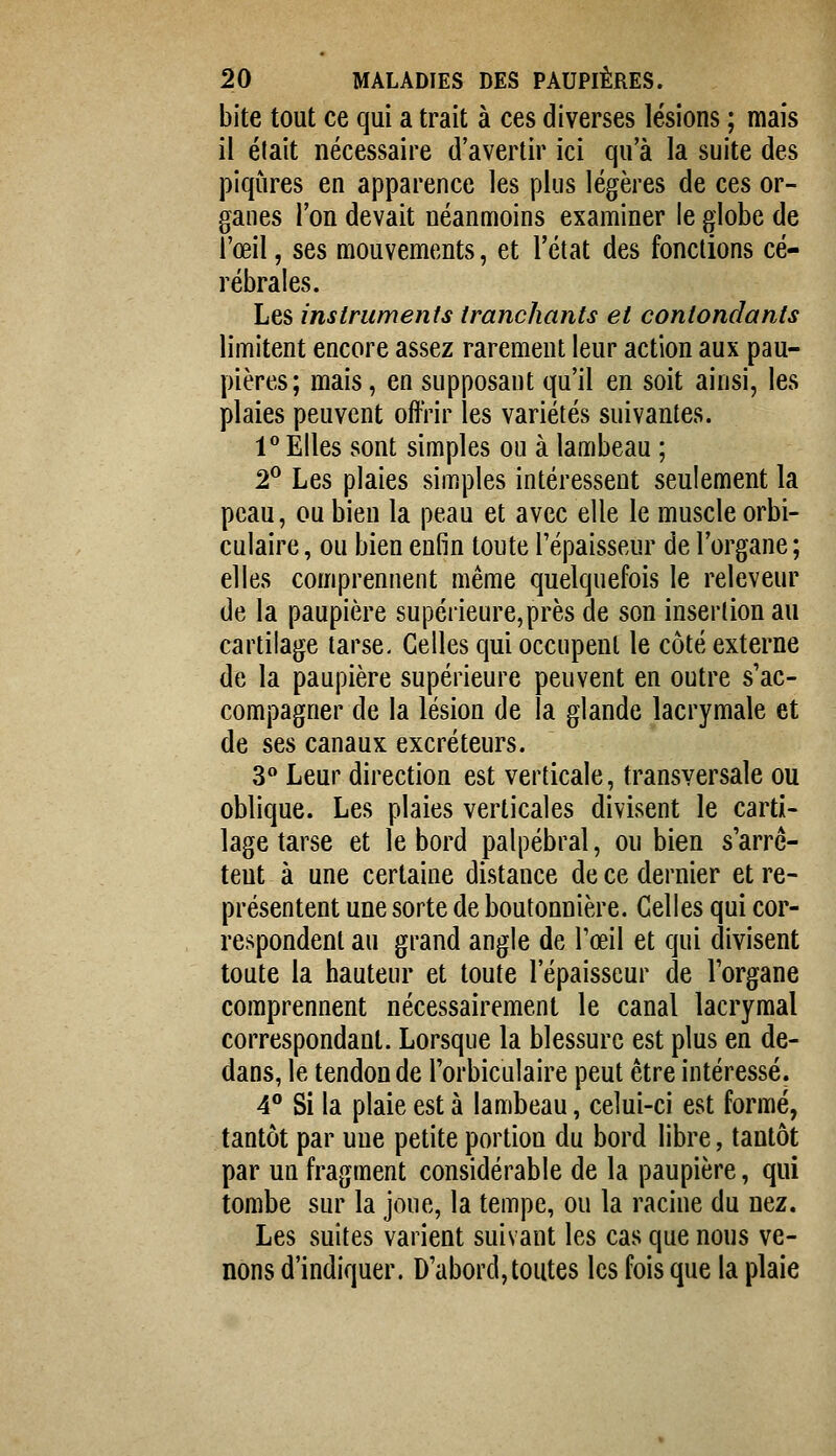 bite tout ce qui a trait à ces diverses lésions ; mais il était nécessaire d'avertir ici qu'à la suite des piqûres en apparence les plus légères de ces or- ganes l'on devait néanmoins examiner le globe de l'œil, ses mouvements, et l'état des fonctions cé- rébrales. Les instruments tranchants et contondants limitent encore assez rarement leur action aux pau- pières; mais, en supposant qu'il en soit ainsi, les plaies peuvent offrir les variétés suivantes. l*' Elles sont simples ou à lambeau ; 2^ Les plaies simples intéressent seulement la peau, ou bien la peau et avec elle le muscle orbi- culaire, ou bien enfin toute l'épaisseur de l'organe; elles comprennent même quelquefois le releveur de la paupière supérieure,près de son insertion au cartilage tarse. Celles qui occupent le côté externe de la paupière supérieure peuvent en outre s'ac- compagner de la lésion de la glande lacrymale et de ses canaux excréteurs. 3 Leur direction est verticale, transversale ou oblique. Les plaies verticales divisent le carti- lage tarse et le bord palpébral, ou bien s'arrc- teut à une certaine distance de ce dernier et re- présentent une sorte de boutonnière. Celles qui cor- respondent au grand angle de l'œil et qui divisent toute la hauteur et toute l'épaisseur de l'organe comprennent nécessairement le canal lacrymal correspondant. Lorsque la blessure est plus en de- dans, le tendon de l'orbiculaire peut être intéressé. 4° Si la plaie est à lambeau, celui-ci est formé, tantôt par uue petite portion du bord libre, tantôt par un fragment considérable de la paupière, qui tombe sur la joue, la tempe, ou la racine du nez. Les suites varient suivant les cas que nous ve- nons d'indiquer. D'abord, toutes les fois que la plaie