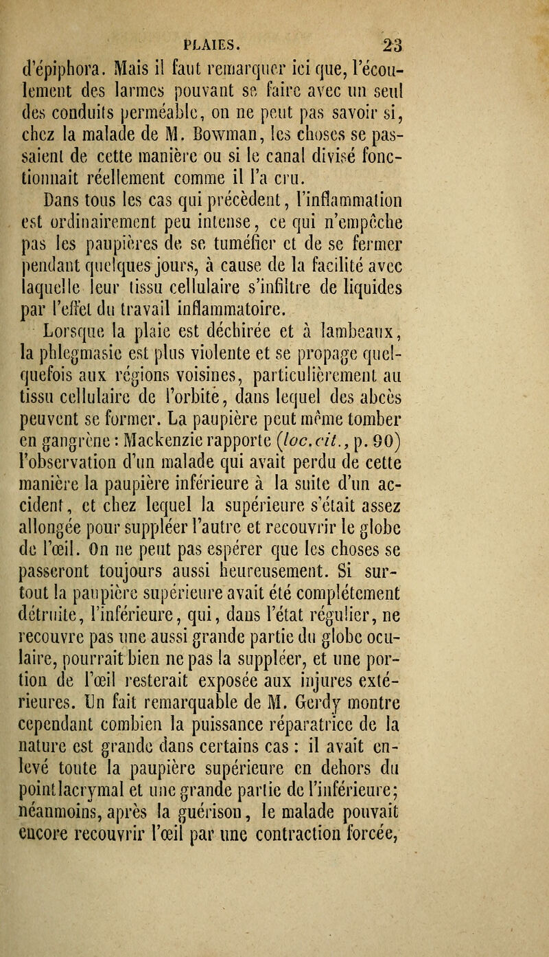 cî'épiphora. Mais il faut remarquer ici que, Fécou- lemcut des larmes pouvant se faire avec un seul (les conduils perméable, on ne peut pas savoir si, chez la malade de M. Bowman, les choses se pas- saient de cette manière ou si le canal divisé fonc- tionnait réellement comme il l'a cru. Dans tous les cas qui précèdent, l'inflammation est ordinairement peu intense, ce qui n'empêche pas les paupières de se tuméfier et de se fermer pendant quelques jours, à cause de la facilité avec laquelle leur tissu cellulaire s'infiltre de liquides par l'effet du travail inflammatoire. Lorsque la plaie est déchirée et à lambeaux, la phlegmasie est plus violente et se propage quel- quefois aux régions voisines, particulièrement au tissu cellulaire de l'orbite, dans lequel des abcès peuvent se former. La paupière peut même tomber en gangrène : Mackenzie rapporte (Joe.cit., p. 90) l'observation d'un malade qui avait perdu de cette manière la paupière inférieure à la suite d'un ac- cident, et chez lequel la supérieure s'était assez allongée pour suppléer l'autre et recouvrir le globe de l'œil. On ne peut pas espérer que les choses se passeront toujours aussi heureusement. Si sur- tout la paupière supérieure avait été complètement détruite, l'inférieure, qui, dans l'état régulier, ne recouvre pas une aussi grande partie du globe ocu- laire, pourrait bien ne pas la suppléer, et une por- tion de l'œil resterait exposée aux injures exté- rieures. Ln fait remarquable de M. Gerdy montre cependant combien la puissance réparatrice de la nature est grande dans certains cas : il avait en- levé toute la paupière supérieure en dehors du point lacrymal et une grande parlie de l'inférieure; néanmoins, après la guérison, le malade pouvait encore recouvrir l'œil par une contraction forcée,