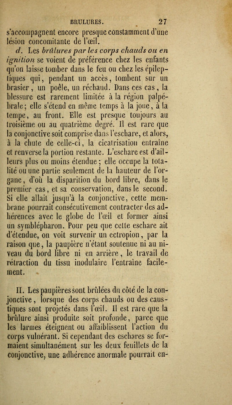 s'accompagnent encore presque constamment d'une lésion concomitante de l'œil. d. Les brûlures par les corps chauds ou en ignition se voient de préférence chez les enfants qu'on laisse tomber dans le feu ou chez les épilcp- tiques qui, pendant un accès, tombent sur un brasier , un poêle, un réchaud. Dans ces cas, la blessure est rarement limitée à la région palpé- braîe ; elle s'étend en même temps à la joue, à la tempe, au front. Elle est presque toujours au troisième ou au quatrième degré. Il est rare que la conjonctive soit comprise dans t'eschare, et alors, à la chute de celle-ci, la cicatrisation entraîne et renverse la portion restante. L'eschareest d'ail- leurs plus ou moins étendue ; elle occupe la tota- lité ou une partie seulement de la hauteur de l'or- gane , d'où la disparition du bord libre, dans le premier cas, et sa conservation, dans le second. Si elle allait jusqu'à la conjonctive, cette mem- brane pourrait consécutivement contracter des ad- hérences avec le globe de l'œil et former ainsi un symblépharon. Pour peu que celte eschare ait d'étendue, on voit survenir un ectropion, par la raison que, la paupière n'étant soutenue ni au ni- veau du bord libre ni en arrière, le travail de rétraction du tissu inodulaire l'entraîne facile- ment. II. Les paupières sont brûlées du côté de la con- jonctive , lorsque des corps chauds ou des caus- tiques sont projetés dans l'œil. Il est rare que la brûlure ainsi produite soit profonde, parce que les larmes éteignent ou affaiblissent l'action du corps vulnérant. Si cependant des eschares se for- maient simultanément sur les deux feuillets de la conjonctive, une adhérence anormale pourrait en-