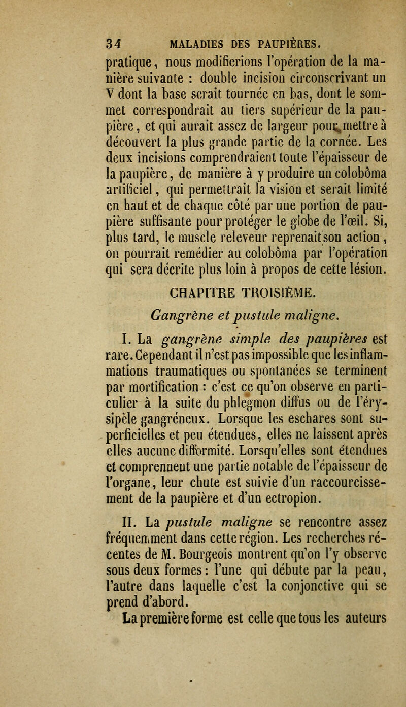 pratique, nous modifierions l'opération de la ma- nière suivante : double incision circonscrivant un V dont la base serait tournée en bas, dont le som- met correspondrait au tiers supérieur de la pau- pière , et qui aurait assez de largenr poui;^, mettre à découvert la plus grande partie de la cornée. Les deux incisions comprendraient toute l'épaisseur de la paupière, de manière à y produire un colobôma artificiel, qui permettrait la vision et serait limité en haut et de chaque côté par uue portion de pau- pière suffisante pour protéger le globe de l'œil. Si, plus tard, le muscle releveur reprenaitson action, on pourrait remédier au colobôma par l'opération qui sera décrite plus loin à propos de cette lésion. CHAPITRE TROISIÈME. Gangrène et pustule maligne. I. La gangrène simple des paupières est rare. Cependant il n'est pas impossible que les inflam- mations traumatiques ou spontanées se terminent par mortification : c'est ce qu'on observe en parti- culier à la suite du phlegmon diffus ou de Téry- sipèle gangreneux. Lorsque les eschares sont su- perficielles et peu étendues, elles ne laissent après elles aucune difformité. Lorsqu'elles sont étendues et comprennent uue partie notable de l'épaisseur de l'organe, leur chute est suivie d'un raccourcisse- ment de la paupière et d'un ectropion. II. La pustule maligne se rencontre assez fréquemment dans cette région. Les recherches ré- centes de M. Bourgeois montrent qu'on l'y observe sous deux formes: l'une qui débute par la peau, l'autre dans laquelle c'est la conjonctive qui se prend d'abord. La première forme est celle que tous les auteurs