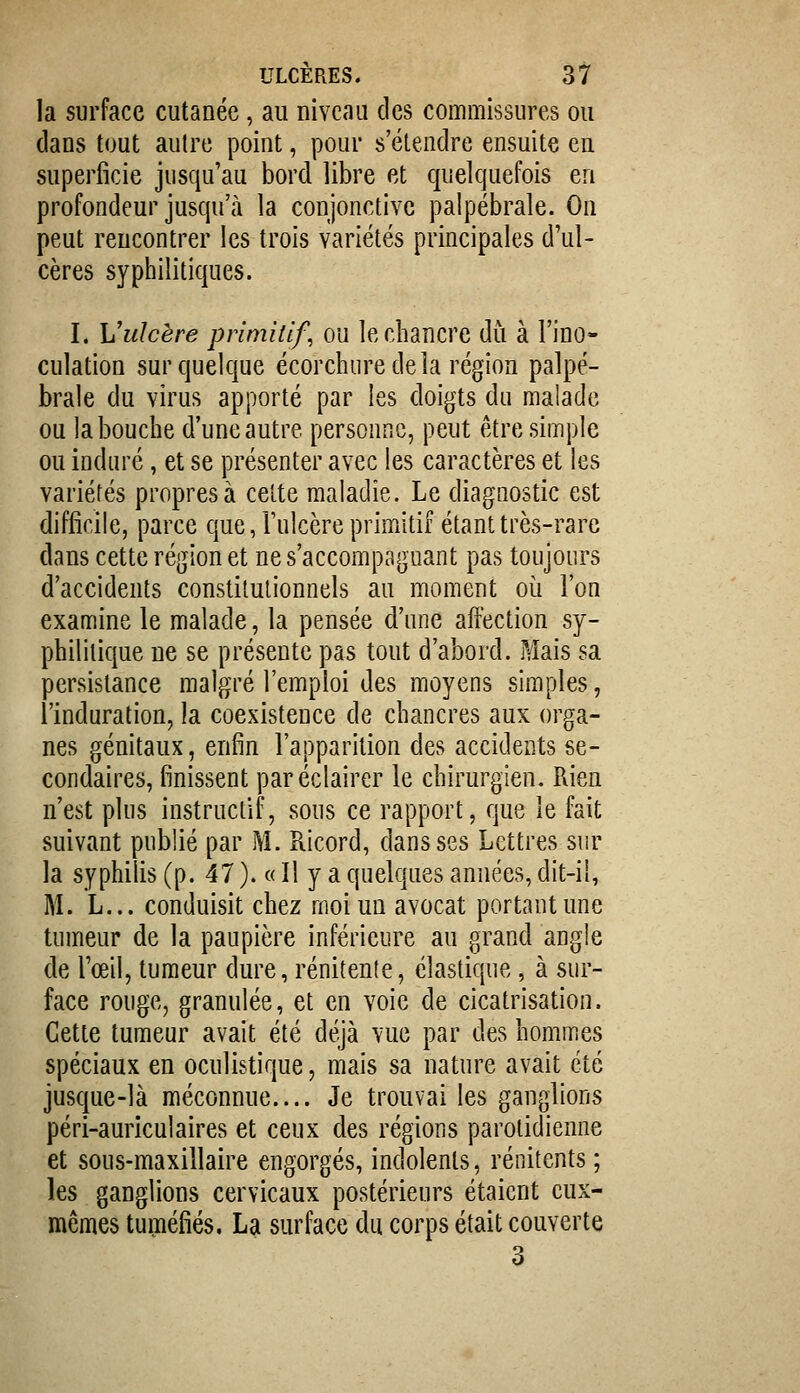 la surface cutanée, au niveau des commissures ou clans tout autre point, pour s'étendre ensuite en superficie jusqu'au bord libre et quelquefois en profondeur jusqu'à la conjonctive palpébrale. On peut rencontrer les trois variétés principales d'ul- cères syphilitiques. I. Vulcère primitif, ou le chancre du à l'ino- culation sur quelque écorchure delà région palpé- brale du virus apporté par les doigts du malade ou labouche d'une autre personne, peut être simple ou induré, et se présenter avec les caractères et les variétés propres à celte maladie. Le diagnostic est difficile, parce que, l'ulcère primitif étant très-rare dans cette région et ne s'accompaguant pas toujours d'accidents constitutionnels au moment oi^i l'on examine le malade, la pensée d'une affection sy- philitique ne se présente pas tout d'abord. Mais sa persistance malgré l'emploi des moyens simples, l'induration, la coexistence de chancres aux orga- nes génitaux, enfin l'apparition des accidents se- condaires, finissent par éclairer le chirurgien. Rien n'est plus instructif, sous ce rapport, que le fait suivant publié par M. Ricord, dans ses Lettres sur la syphilis (p. 47 ). « Il y a quelques années, dit-il, M. L... conduisit chez moi un avocat portant une tumeur de la paupière inférieure au grand angle de l'œil, tumeur dure, rénitente, élastique, à sur- face rouge, granulée, et en voie de cicatrisation. Cette tumeur avait été déjà vue par des hommes spéciaux en oculistique, mais sa nature avait été jusque-là méconnue.... Je trouvai les ganglions péri-auriculaires et ceux des régions parolidienne et sous-maxillaire engorgés, indolents, rénitents ; les ganglions cervicaux postérieurs étaient eux- mêmes tuméfiés. La surface du corps était couverte 3