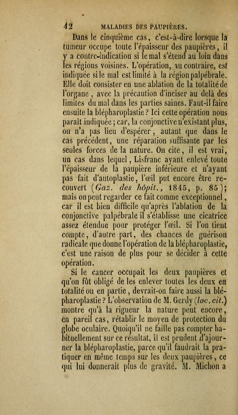 Dans le cinquième cas, c'est-à-dire lorsque la tumeur occupe toute l'épaisseur des paupières, il y a contre-indication si le mal s'étend au loin dans les régions voisines. L'opération, ^u contraire, est indiquée si le mal est limité à la région pal pébrale. Elle doit consister en une ablation de la totalité de l'organe , avec la précaution d'inciser au delà des limites du mal dans les parties saines. Faut-il faire ensuite la blépharoplastie ? Ici cette opération nous paraît indiquée ; car, la conjonctive n'existant plus, on n'a pas lieu d'espérer, autant que dans le cas précédent, une réparation suffisante par les seules forces de la nature. On cite, il est vrai, un cas dans lequel, Lisfranc ayant enlevé toute l'épaisseur de la paupière inférieure et n'ayant pas fait d'autoplastie, l'œil put encore être re- couvert [Gaz. des hôpit., 1845, p. 85); mais on peut regarder ce fait comme exceptionnel, car il est bien difficile qu'après l'ablation de la conjonctive palpébrale il s'établisse une cicatrice assez étendue pour protéger l'œil. Si l'on tient compte, d'autre part, des chances de guérison radicale que donne l'opération de la blépharoplastie, c'est une raison de plus pour se décider à cette opération. Si le cancer occupait les deux paupières et qu'on fût obligé de les enlever toutes les deux en totalité ou en partie, devrait-on faire aussi la blé- pharoplastie ? L'observation de M. Gerdy {loc, cit.) montre qu'à la rigueur la nature peut encore, en pareil cas, rétablir le moyen de protection du globe oculaire. Quoiqu'il ne faille pas compter ha- bituellement sur ce résultat, il est prudent d'ajour- ner la blépharoplastie, parce qu'il faudrait la pra- tiquer en même temps sur les deux paupières, ce qui lui donnerait plus de gravité. M. Michon a