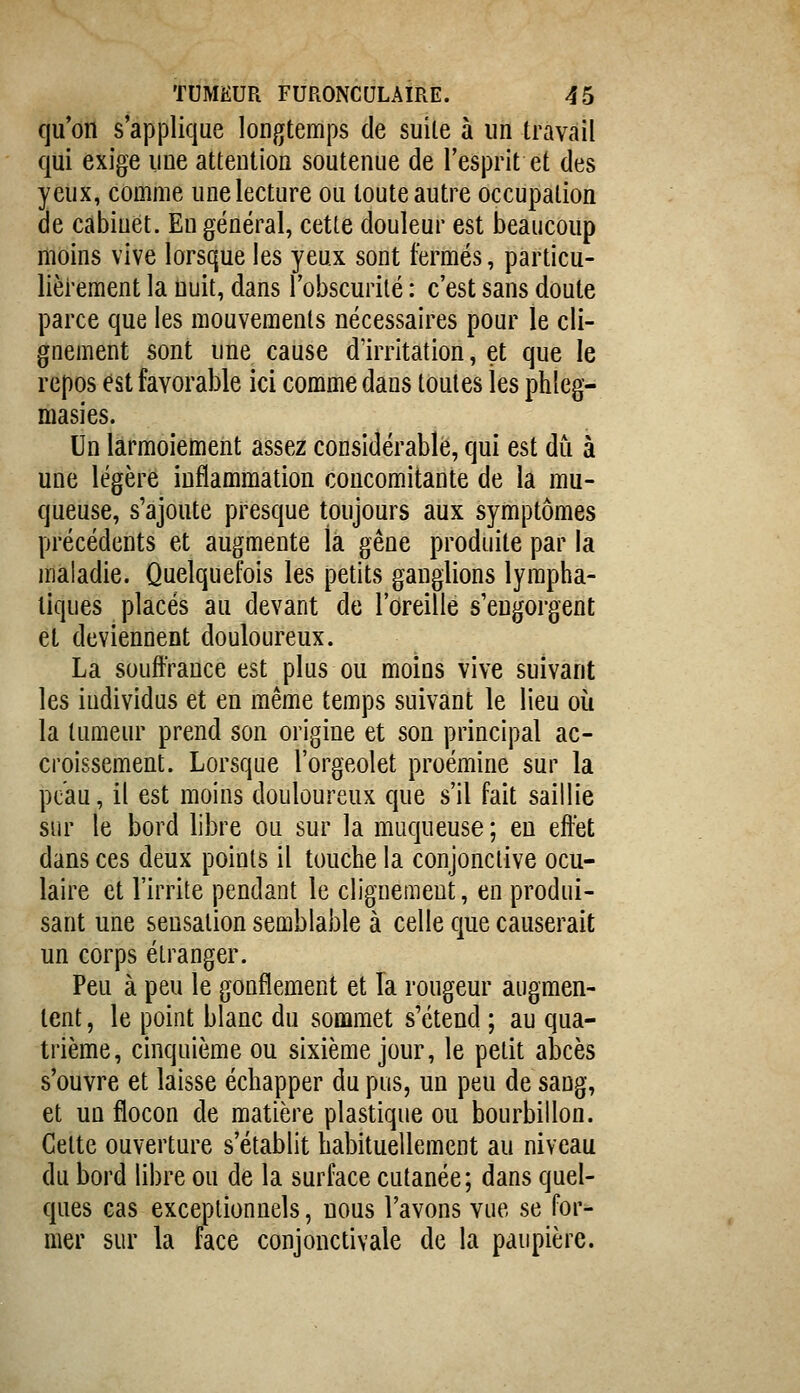 qu'on s'applique longtemps de suite à nn travail qui exige une attention soutenue de l'esprit et des yeux, comme une lecture ou toute autre occupation de cabinet. En général, cette douleur est beaucoup moins vive lorsque les yeux sont fermés, particu- lièrement la nuit, dans l'obscurité : c'est sans doute parce que les mouvements nécessaires pour le cli- gnement sont une cause d'irritation, et que le repos est favorable ici comme dans toutes les phleg- masies. Un larmoiement assez considérable, qui est du à une légère inflammation concomitante de la mu- queuse, s'ajoute presque toujours aux symptômes précédents et augmente là gêne produite par la maladie. Quelquefois les petits ganglions lympha- tiques placés au devant de l'oreille s'engorgent et deviennent douloureux. La souffrance est plus ou moins vive suivant les individus et en même temps suivant le lieu où la tumeur prend son origine et son principal ac- croissement. Lorsque l'orgeolet proémine sur la peau, il est moins douloureux que s'il fait saillie sur le bord libre ou sur la muqueuse ; en effet dans ces deux points il touche la conjonctive ocu- laire et l'irrite pendant le clignement, en produi- sant une sensation semblable à celle que causerait un corps étranger. Peu à peu le gonflement et la rougeur augmen- tent , le point blanc du sommet s'étend ; au qua- trième, cinquième ou sixième jour, le petit abcès s'ouvre et laisse échapper du pus, un peu de sang, et un flocon de matière plastique ou bourbillon. Cette ouverture s'établit habituellement au niveau du bord libre ou de la surface cutanée; dans quel- ques cas exceptionnels, nous l'avons vue se for- mer sur la face conjonctivale de la paupière.