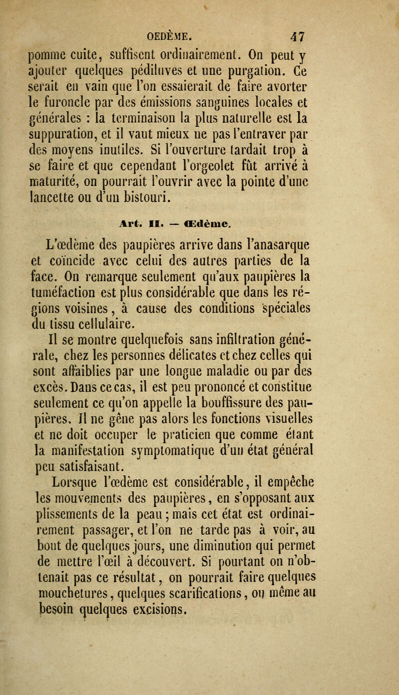 pomme cuite, suffisent ordinairement. On peut y ajouter quelques pédiluves et une purgatiou. Ce serait en vain que l'on essaierait de faire avorter le furoncle par des émissions sanguines locales et générales : la terminaison la plus naturelle est la suppuration, et il vaut mieux ne pas l'entraver par des moyens inutiles. Si l'ouverture lardait trop à se faire et que cependant l'orgeolet fut arrivé à maturité, on pourrait l'ouvrir avec la pointe d'une lancette ou d'un bistouri. Art. II. — «Edème. L'œdème des paupières arrive dans l'anasarque et coïncide avec celui des autres parties de la face. On remarque seulement qu'aux paupières la tuméfaction est plus considérable que dans les ré- gions voisines, à cause des conditions spéciales du tissu cellulaire. Il se montre quelquefois sans infiltration géné- rale, chez les personnes délicates et chez celles qui sont aHaiblies par une longue maladie ou par des excès. Dans ce cas, il est peu prononcé et constitue seulement ce qu'on appelle la bouffissure des pau- pières. Il ne gêne pas alors les fonctions visuelles et ne doit occuper le praticien que comme élant la manifestation symptomatique d'un état général peu satisfaisant. Lorsque l'œdème est considérable, il empêche les mouvements des paupières, en s'opposant aux plissements de la peau ; mais cet état est ordinai- rement passager, et l'on ne tarde pas à voir, au bout de quelques jours, une diminution qui permet de mettre l'œil à découvert. Si pourtant on n'ob- tenait pas ce résultat, on pourrait faire quelques mouchetures, quelques scarifications, ou même au besoin quelques excisions.