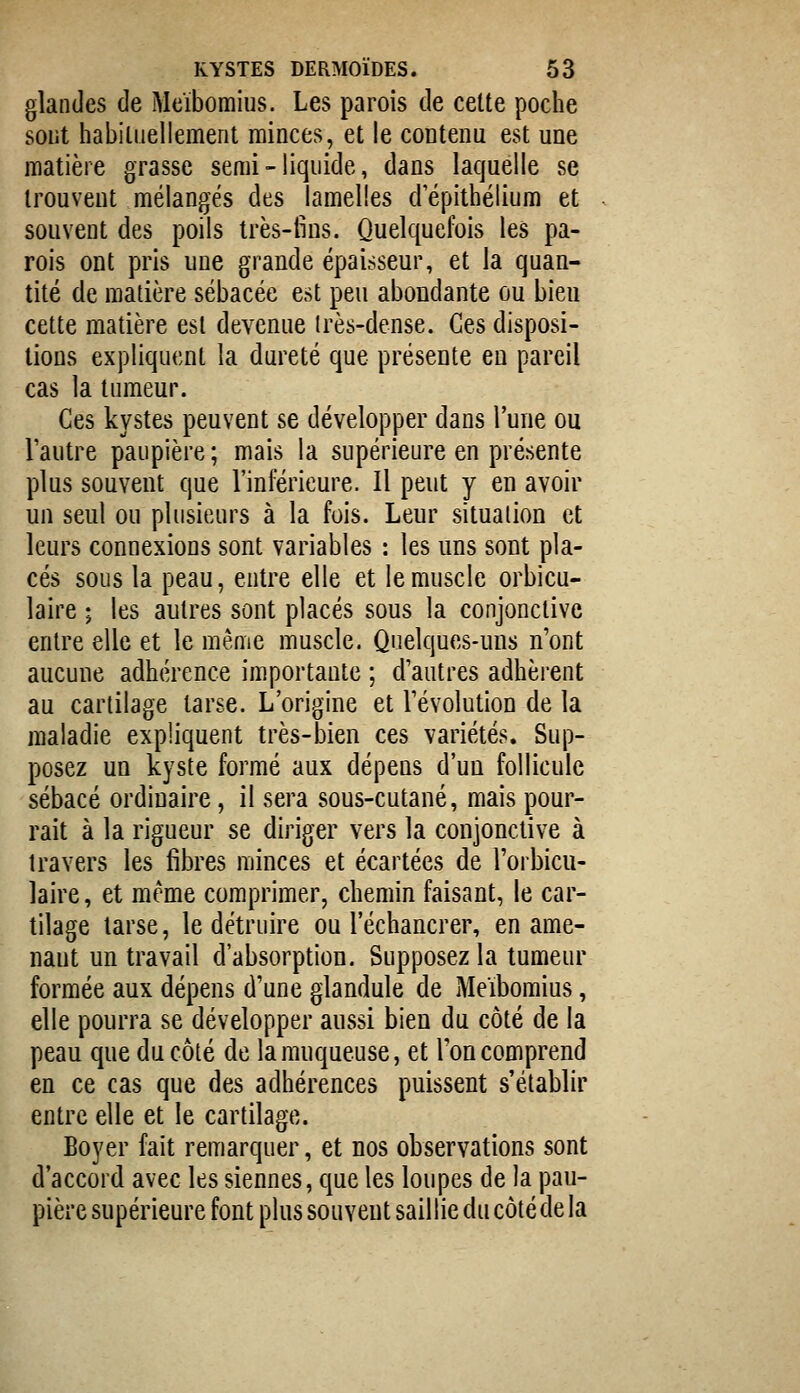 glandes de Meïbomius. Les parois de celte poche sout habiluellement minces, et le contenu est une matière grasse semi - liquide, dans laquelle se trouvent mélangés des lamelles depithélium et souvent des poils très-lins. Quelquefois les pa- rois ont pris une grande épaisseur, et la quan- tité de matière sébacée est peu abondante ou bien cette matière est devenue irès-dense. Ces disposi- tions expliquent la dureté que présente en pareil cas la tumeur. Ces kystes peuvent se développer dans l'une ou l'autre paupière; mais la supérieure en présente plus souvent que l'inférieure. Il peut y en avoir un seul ou plusieurs à la fois. Leur situation et leurs connexions sont variables : les uns sont pla- cés sous la peau, entre elle et le muscle orbicu- laire ; les autres sont placés sous la conjonctive entre elle et le même muscle. Quelques-uns n'ont aucune adhérence importante ; d'autres adhèrent au cartilage tarse. L'origine et l'évolution de la maladie expliquent très-bien ces variétés. Sup- posez un kyste formé aux dépens d'un follicule sébacé ordinaire, il sera sous-cutané, mais pour- rait à la rigueur se diriger vers la conjonctive à travers les fibres minces et écartées de l'orbicu- laire, et même comprimer, chemin faisant, le car- tilage tarse, le détruire ou l'échancrer, en ame- nant un travail d'absorption. Supposez la tumeur formée aux dépens d'une glandule de Meïbomius, elle pourra se développer aussi bien du côté de la peau que du côté de la muqueuse, et l'on comprend en ce cas que des adhérences puissent s'établir entre elle et le cartilage. Boyer fait remarquer, et nos observations sont d'accord avec les siennes, que les loupes de la pau- pière supérieure font plus souvent saillie du côté de la