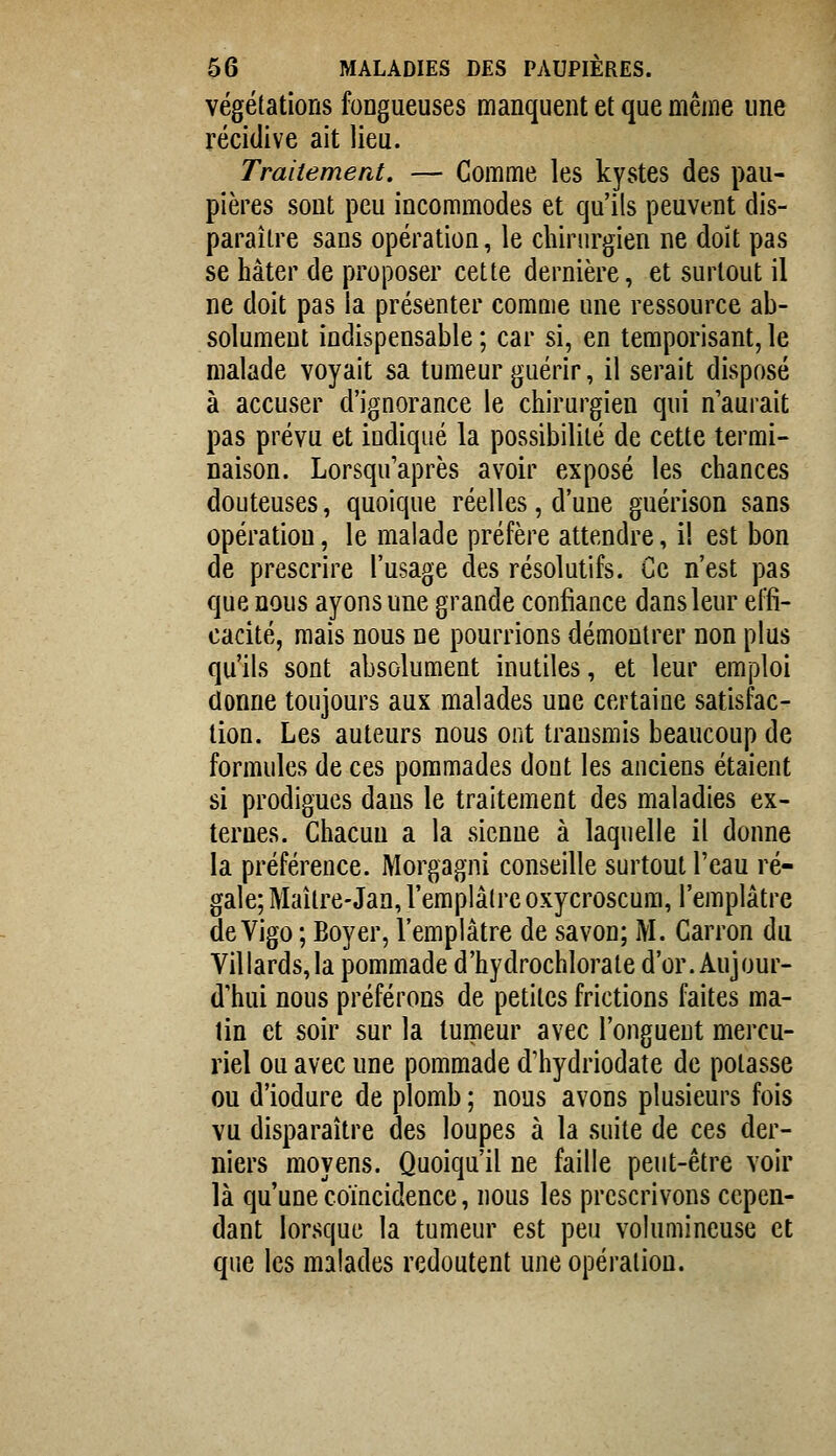 végétations fongueuses manquent et que même une récidive ait lieu. Traitement, — Comme les kystes des pau- pières sont peu incommodes et qu'ils peuvent dis- paraître sans opération, le chirurgien ne doit pas se hâter de proposer cette dernière, et surtout il ne doit pas la présenter comme une ressource ab- solument indispensable ; car si, en temporisant, le malade voyait sa tumeur guérir, il serait disposé à accuser d'ignorance le chirurgien qui n'aurait pas prévu et indiqué la possibilité de cette termi- naison. Lorsqu'après avoir exposé les chances douteuses, quoique réelles, d'une guérison sans opération, le malade préfère attendre, i! est bon de prescrire l'usage des résolutifs. Ce n'est pas que nous ayons une grande confiance dans leur effi- cacité, mais nous ne pourrions démontrer non plus qu'ils sont absolument inutiles, et leur emploi donne toujours aux malades une certaine satisfac- tion. Les auteurs nous ont transmis beaucoup de formules de ces pommades dont les anciens étaient si prodigues dans le traitement des maladies ex- ternes. Chacun a la sienne à laquelle il donne la préférence. Morgagni conseille surtout l'eau ré- gale; Maître-Jan, l'emplâtre oxycroscum, l'emplâtre de Vigo ; Boyer, l'emplâtre de savon; M. Carron du Villards,la pommade d'hydrochlorate d'or. Aujour- d'hui nous préférons de petites frictions faites ma- lin et soir sur la tumeur avec l'onguent mercu- riel ou avec une pommade d'hydriodate de potasse ou d'iodure de plomb ; nous avons plusieurs fois vu disparaître des loupes à la suite de ces der- niers moyens. Quoiqu'il ne faille peut-être voir là qu'une coïncidence, nous les prescrivons cepen- dant lorsque la tumeur est peu volumineuse et que les malades redoutent une opération.