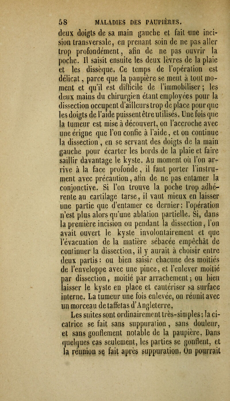 deux doigts de sa main gauche et fait -une inci- sion transversale, en prenant soin de ne pas aller trop profondément, afin de ne pas ouvrir la poche. Il saisit ensuite les deux lèvres de la plaie et les dissèque, Ce temps de l'opération est délicat, parce que la paupière se meut à tout mo- ment et qu'il est difllcile de Timmobiliser ; les deux mains du chirurgien étant employées pour la dissection occupent d'ailleurs trop de place pour que les doigts de l'aide puissent être utilisés. Une fois que la tumeur est mise à découvert, on l'accroche avec uueérigne que l'on confie à Taide, et on continue la dissection, en se servant des doigts de la main gauche pour écarter les bords de la plaie et faire saillir davantage le kyste. Au moment où l'on ar- rive à la face profonde, il faut porter l'iDstrii- ment avec précaution, alin de ne pas entamer la conjonctive. Si l'on trouve la poche trop adhé- rente au cartilage tarse, il vaut mieux en laisser une partie que d'entamer ce dernier: l'opération n'est plus alors qu'une ablation partielle. Si, dans ia première incision ou pendant la dissection, Ton avait ouvert le kyste involontairement et que l'évacuation de la matière sébacée empêchât de continuer la dissection, il y aurait à choisir entre deux partis : ou bien saisir chacune des moitiés de l'enveloppe avec une pince, et l'enlever moitié par dissection, moitié par arrachement ; ou bien laisser le kyste en place et cautériser sa surface interne. La tumeur une fois enlevée, on réunit avec un morceau de taffetas d'Angleterre, Les suites sont ordinairement très-simples: la ci- catrice se fait sans suppuration, sans douleur, et sans gonflement notable de la paupière. Dans quelques cas seulement, les parties se gonflent, et la réiinion s^ fait après suppuration. On pourrait