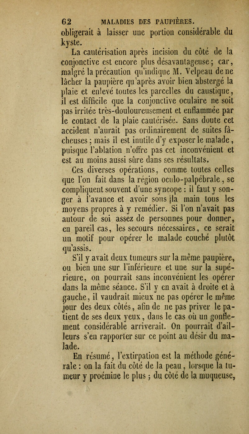 obligerait à laisser une portion considérable du kyste. La cautérisation après incision du côté de la conjonctive est encore plus désavantageuse; car, malgré la précaution qu'indique M. Velpeau de ne lâcher la paupière qu'après avoir bien abstcrgé la plaie et enlevé toutes les parcelles du canstique, il est difficile que la conjonctive oculaire ne soit pas irritée très-douloureusement et enflammée par le contact de la plaie cautérisée. Sans doute cet accident n'aurait pas ordinairement de suites fâ- cheuses ; mais il est inutile d'y exposer le malade, puisque l'ablalion n'offre pas cet inconvénient et est au moins aussi sûre dans ses résultats. Ces diverses opérations, comme toutes celles que l'on fait dans la région ocido-palpébrale, se compliquent souvent d'une syncope : il faut y son- ger à l'avance et avoir sons jla main tous les moyens propres à y remédier. Si l'on n'avait pas aiitour de soi assez de personnes pour donner, en pareil cas, les secours nécessaires, ce serait un motif pour opérer le malade couché plutôt qu'assis. S'il y avait deux tumeurs sur la même paupière, ou bien une sur l'inférieure et une sur la supé- rieure, on pourrait sans inconvénient les opérer dans la même séance. S'il y en avait à droite et à gauche, il vaudrait mieux ne pas opérer le même jour des deux côtés, afin de ne pas priver le pa- tient de ses deux yeux, dans le cas oii un gonfle- ment considérable arriverait. On pourrait d'ail- leurs s'en rapporter sur ce point au désir du ma- lade. En résumé, l'extirpation est la méthode géné- rale : on la fait du côté de la peau, lorsque la tu- meur y proémioe le plus j du côté de la muqueuse,