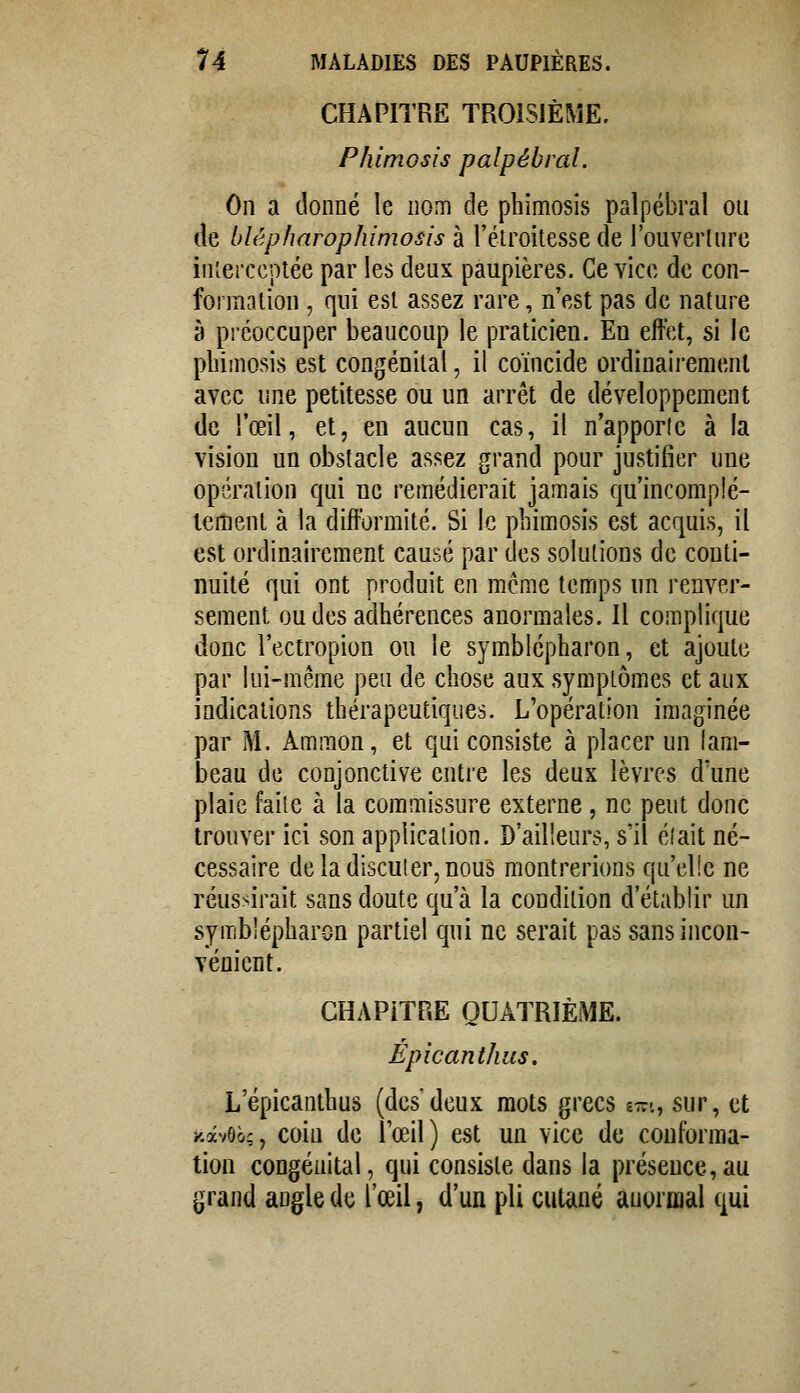 CHAPITRE TROISIÈME, Phimosis palpébial. On a donné le nom de phimosis palpébral ou de blêpharophimosis à l'étroitesse de l'ouverlure interceptée par les deux paupières. Ce vice de con- formation , qui est assez rare, n'est pas de nature à préoccuper beaucoup le praticien. En effet, si le phimosis est congénital, il coïncide ordinairement avec une petitesse ou un arrêt de développement de l'œil, et, en aucun cas, il n'apporle à la vision un obstacle assez grand pour justifier une opération qui ne remédierait jamais qu'incomplè- tement à la difformité. Si le phimosis est acquis, il est ordinairement causé par des solutions de conti- nuité qui ont produit en même temps un renver- sement ou des adhérences anormales. Il complique donc l'ectropion on le symblépharon, et ajoute par lui-même peu de chose aux symptômes et aux indications thérapeutiques. L'opération imaginée par M. Ammon, et qui consiste à placer un lam- beau de conjonctive entre les deux lèvres d'une plaie faite à la commissure externe , ne peut donc trouver ici son application. D'ailleurs, s'il éfait né- cessaire deladisculer,nous montrerions qu'elle ne réussirait sans doute qu'à la condition d'établir un symblépharon partiel qui ne serait pas sans incon- vénient. CHAPITRE QUATRIÈME. Épicanthus. L'épicanthus (desdeux mots grecs e-^n, sur, et KavOô;, coin de iœil) est un vice de conforma- tion congénital, qui consiste dans la présence, au grand angle de l'œil, d'un pli cutané anormal qui