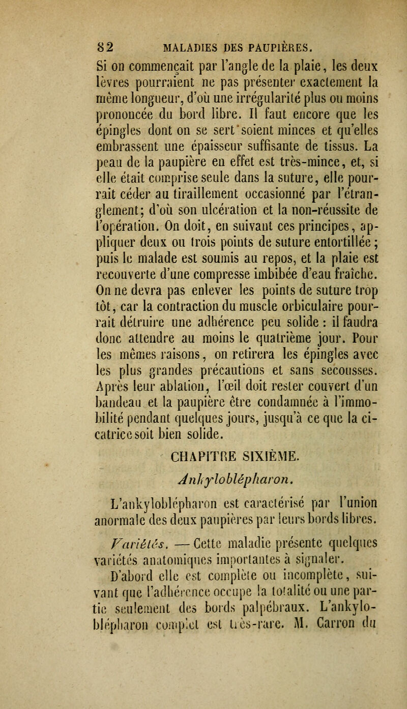 Si OD commençait par l'angle de la plaie, les deux lèvres pourraient ne pas présenter exaclement la même longueur, d'où une irrégularité plus ou moins prononcée du bord libre. Il faut encore que les épingles dont on se sert'soient minces et qu'elles embrassent une épaisseur suffisante de tissus. La peau de la paupière en effet est très-mince, et, si elle était comprise seule dans la suture, elle pour- rait céder au tiraillement occasionné par l'étran- glement; d'où son ulcération et la non-réussite de l'opéraiiou. On doit, en suivant ces principes, ap- pliquer deux ou Irois points de suture entortillée ; puis le malade est soumis au repos, et la plaie est recouverte d'une compresse imbibée d'eau fraîche. On ne devra pas enlever les points de suture trop tôt, car la contraction du muscle orbiculaire pour- rait détruire une adhérence peu solide : il faudra donc attendre au moins le quatrième jour. Pour les mêmes raisons, on retirera les épingles avec les plus grandes précautions et sans secousses. Après leur ablation, l'œil doit rester couvert d'un bandeau et la paupière être condamnée à l'immo- bilité pendant quelques jours, jusqu'à ce que la ci- catrice soit bien solide. CHAPITRE SIXIÈME. Anhyloblépharon. L'ankyloblépharon est caractérisé par l'union anormale des deux paupières par leurs bords libres. Fariéiês. —Cette maladie présente quelques variétés anatomiques importantes à signaler. D'abord elle est complète ou incomplète, sui- vant que radhérence occupe la toîalité ou une par- tic seulement des boids palpébraux. L'ankylo- blépharoii comp'cl est tiès-rarc. M. Carron du