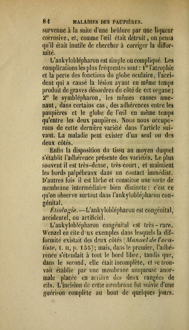 survenue à la suile d'une brûlure par Une liqueur corrosive, et, comme l'œil était détruit, on pensa qu'il était inutile de chercher à corriger la diflbr- Riité. L'ankyloblépharon est simple ou compliqué. Les complications les plus fréquentes sont : 1^ l'atrophie et la perte des fonctions du globe oculaire, l'acci- dent qui a causé la lésion ayant en même temps produit de graves désordres du côté de cet organe; 2^ le symblépharon, les mêmes causes ame- nant , dans certains cas, des adhérences entre les paupières et le globe de l'œil en même temps qu'entre les deux paupières. Nous nous occupe- rons de celte dernière variété dans l'article sui- vant. La maladie peut exister d'un seul ou des deux côtés. Enfin la disposition du tissu au moyen duquel s'établit l'adhérence présente des variétés. Le plus souvent il est très-dense, très-court, et maintient les bords paîpébraux dans un contact immédiat. D'autres fois il est lâche et constitue une soi'te de membrane intermédiaire bien distincte : c'est ce qu'on observe surtout dans l'ankyloblépharon con- génital. ^//o/o^/^.—L'ankyloblépharon est congénital, accidentel, ou artificiel. L'ankyloblépharon congénital est très - rare. Wenzel en cited'ux exemples dans lesquels la dif- formité existait des deux côtés [Manuel de. Vocu- liste, t. Il, p. 155); mais, dans le premier, l'atlhé- rence s'étendait à tout le bord libre, tandis que, dans le second, elle était incomplète, et se trou- vait établie par une membrane muqueuse anor- male placée en aiiière des deux rangées de cils. L'incision de cette membrane fut suivie d'une guérison complète au bout de quelques jours.