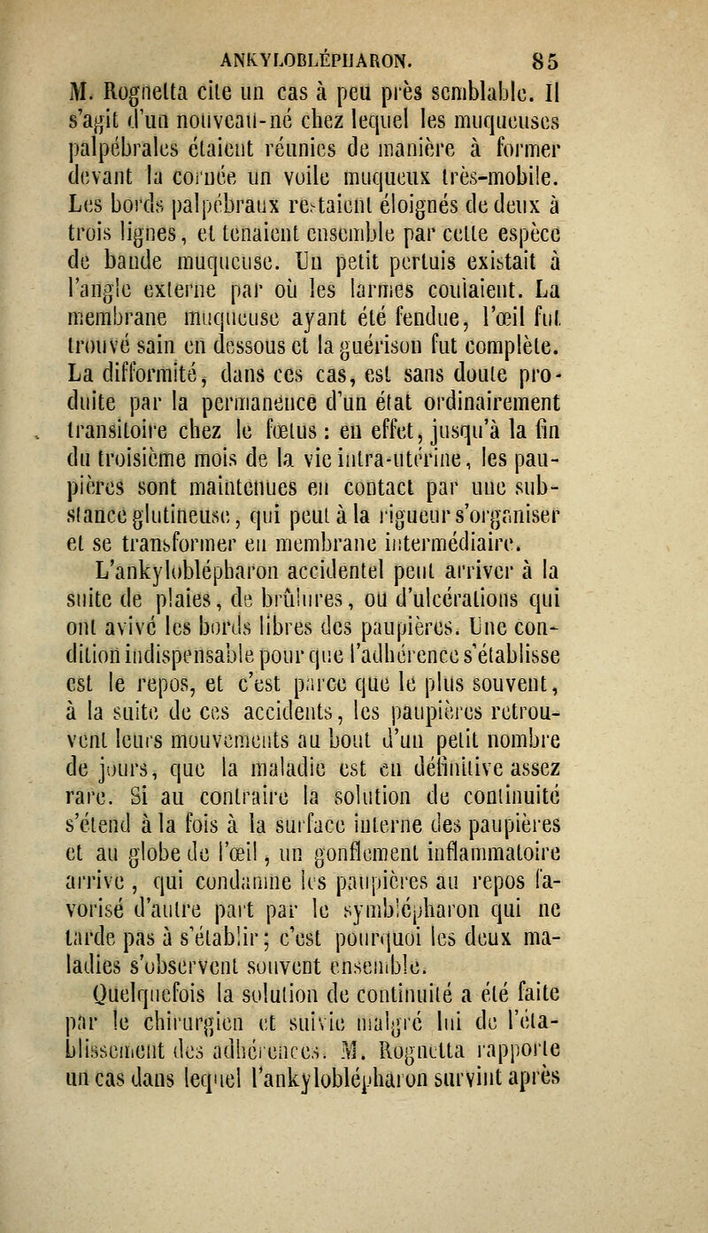 M. Rogiielta cile un cas à peu près semblable. Il s'agit d'un nouveau-né chez lequel les muqueuses palpébrales étaient réunies de manière à former devant la cornée un voile muqueux irès-mobile. Les bords palpébraux restaient éloignés de deux à trois lignes, et tenaient ensemble par celte espèce de bande muqueuse. Un petit pertuis existait à l'angle externe par où les larmes coulaient. La membrane muqueuse ayant été fendue, l'œil fui, Innivé sain en dessous et laguérison fut complète. La difformitéj dans ces cas, est sans doute pro- duite par la permanence d'un état ordinairement transitoire chez le fœtus : eu effet, jusqu'à la fin du troisième mois de la vie intra-utérine, les pau- pières sont maintenues en contact par une sub- stance glutineuse, qui peut à la rigueur s'organiser et se transformer eu membrane intermédiaire. L'ankyloblépbaron accidentel peut arriver à la suite de plaies, de brûlures, ou d'ulcérations qui ont avivé les bords libres des paupières. Une con- ditiort indispensable pour que l'adhérence s'établisse est le repos, et c'est parce que le plus souvent, à la suite de ces accidents, les paupières retrou- vent leurs mouvements au bout d'un petit nombre de jours, que la maladie est en définitive assez rare. Si au contraire la solution de continuité s'étend à la fois à la surface interne des paupières et au globe de l'œi!, un gonflement inflammatoire arrive , qui condanuie ks paupières au repos fa- vorisé d'autre paît par le symblépharon qui ne larde pas à s'établir ; c'est pourquoi les deux ma- ladies s'observent souvent ensemble. Quelquefois la solution de continuité a été faite par le chirurgien et suivie malgré lui de réta- blissement des adhéiences. M. Rognitta l'apporte un cas dans lequel l'ankyloblépharon survint après