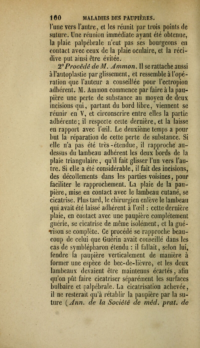 l'une vers l'autre, et les réunit par trois points de salure. Une réunion immédiate ayant été obtenue, la plaie palpébrale n'eut pas ses bourgeons en contact avec ceux de la plaie oculaire, et la réci- dive put ainsi être évitée. 2^ Procédé de M. Ammon. Il se rattache aussi àl'autoplâstie par glissement, et ressemble à l'opé- ralion que l'auteur a conseillée pour l'ectropion adhérent. M. Ammon commence par faire à la pau- pière une perte de substance au moyen de deux incisions qui, partant du bord libre, viennent se réunir en V, et circonscrire entre elles la partie adhérente; il respecte celte dernière, et la laisse en rapport avec l'œil. Le deuxième temps a pour but la réparation de cette perte de substance. Si elle n'a pas été très-étendue, il rapproche au- dessus du lambeau adhérent les deux bords de la plaie triangulaire, qu'il fait glisser l'un vers l'au- tre. Si elle a été considérable, il fait des incisions, des décollements dans les parties voisines, pour faciliter le rapprochement. La plaie de la pau- pière, mise en contact avec le lambeau cutané, se cicatrise. Plus tard, le chirurgien enlève le lambeau qui avait été laissé adhérent à l'œil ; cette dernière plaie, en contact avec une paupière complètement guérie, se cicatrise de même isolément, et la gué- Tison se complète. Ce procédé se rapproche beau- coup de celui que Guérin avait conseillé dans les cas de symblépharon étendu : il fallait, selon lui, fendre la paupière verticalement de manière à former une espèce de bec-de-lièvre, et les deux lambeaux devaient être maintenus écartés, afin qu'on put faire cicatriser séparément les surfaces bulbaire et palpébrale. La cicatrisation achevée, il ne resterait qu'à rétablir la paupière par la su- ture ( Ann. de la Société de méd, prat. de