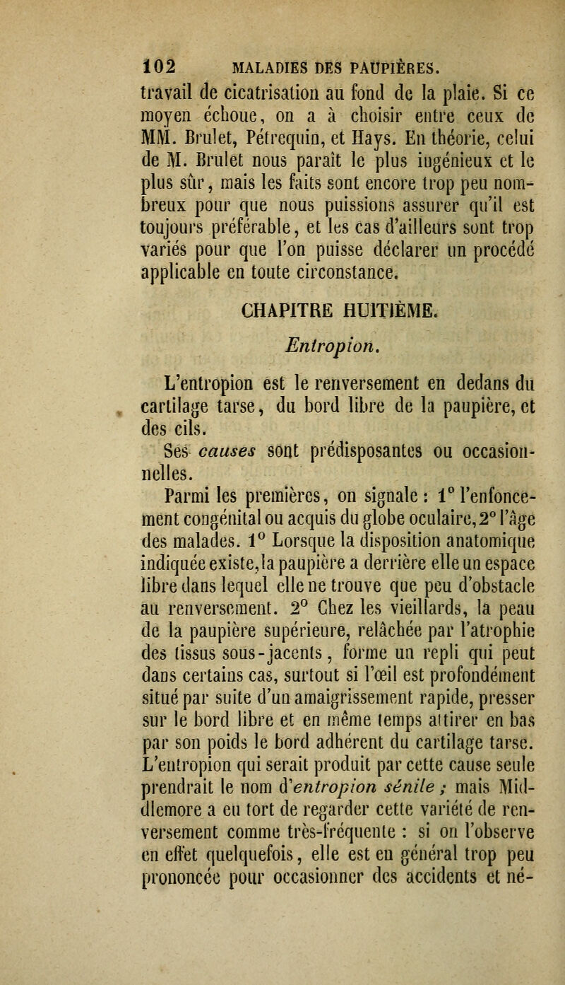 travail de cicatrisation au fond de la plaie. Si ce moyen échoue, on a à choisir entre ceux de MM. Brulet, Pétrequin, et Hays. En théorie, celui de M. Brulet nous paraît le plus iugénieux et le plus sûr, mais les faits sont encore trop peu nom- breux pour que nous puissions assurer qu'il est toujours préférable, et les cas d'ailleurs sont trop variés pour que l'on puisse déclarer un procédé applicable en toute circonstance. CHAPITRE HUITJÈME. Eniropioïï. L'entropion est le renversement en dedans du cartilage tarse, du bord libre de la paupière, et des cils. Ses causes sont prédisposantes ou occasion- nelles. Parmi les premières, on signale: iTenfonce- ment congénital ou acquis du globe oculaire,2° l'âge des malades. 1^ Lorsque la disposition anatomique indiquée existera paupière a derrière elle un espace libre dans lequel elle ne trouve que peu d'obstacle au renversement. 2° Chez les vieillards, la peau de la paupière supérieure, relâchée par l'atrophie des (issus sous-jacenls, forme un repli qui peut dans certains cas, surtout si l'œil est profondément situé par suite d'un amaigrissement rapide, presser sur le bord libre et en même temps ai tirer en bas par son poids le bord adhérent du cartilage tarse. L'entropion qui serait produit par cette cause seule prendrait le nom à'entropion sénile ; mais Mid- dlemore a eu tort de regarder cette variété de ren- versement comme très-fréquente : si on l'observe en eftet quelquefois, elle est eu général trop peu prononcée pour occasionner des accidents et né-