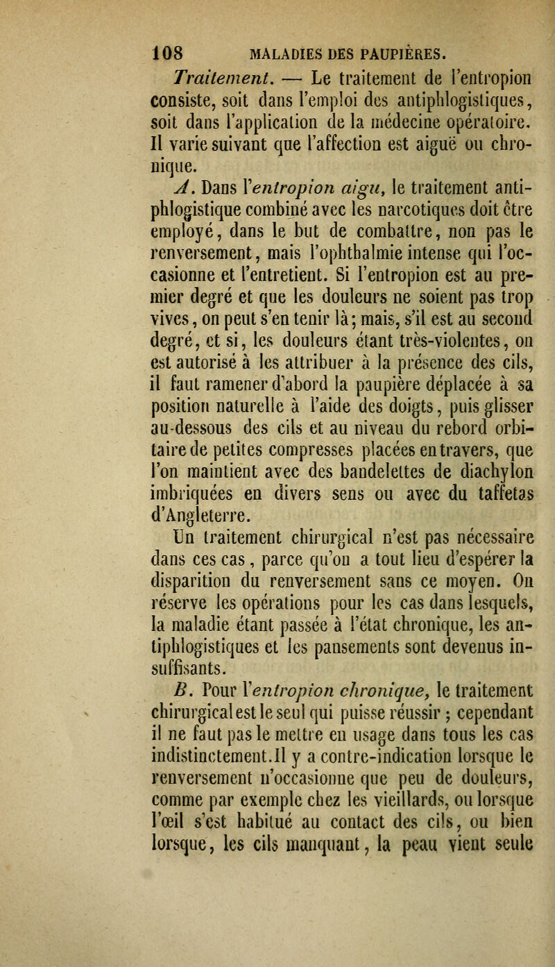 Traitement. — Le traitement de l'entropion consiste, soit dans l'emploi des antiphlogisliques, soit dans l'application de la médecine opératoire. Il varie suivant que l'affection est aiguë ou chro- nique. J. Dans Xentropion aigu, le traitement anti- phlogistique combiné avec les narcotiques doit être employé, dans le but de combattre, non pas le renversement, mais l'ophthalmie intense qui l'oc- casionne et l'entretient. Si l'entropion est au pre- mier degré et que les douleurs ne soient pas trop vives, on peut s'en tenir là; mais, s'il est au second degré, et si, les douleurs étant très-violentes, on est autorisé à les attribuer à la présence des cils, il faut ramener d'abord la paupière déplacée à sa position naturelle à l'aide des doigts, puis glisser au-dessous des cils et au niveau du rebord orbi- tairede petites compresses placées entravers, que l'on maintient avec des bandelettes de diachylon imbriquées en divers sens ou avec du taffetas d'Angleterre. Un traitement chirurgical n'est pas nécessaire dans ces cas, parce qu'on a tout lieu d'espérer la disparition du renversement sans ce moyen. On réserve les opérations pour les cas dans lesquels, la maladie étant passée à l'état chronique, les an- tiphlogisliques et les pansements sont devenus in- suffisants. B. Pour Xentropîoîi chronique, le traitement chirurgical est le seul qui puisse réussir ; cependant il ne faut pas le mettre en usage dans tous les cas indistinctemeut.il y a contre-indication lorsque le renversement n'occasionne que peu de douleurs, comme par exemple chez les vieillards, ou lorsque l'œil s'est habitué au contact des cils, ou bien lorsque, les cils manquant, la peau vient seule