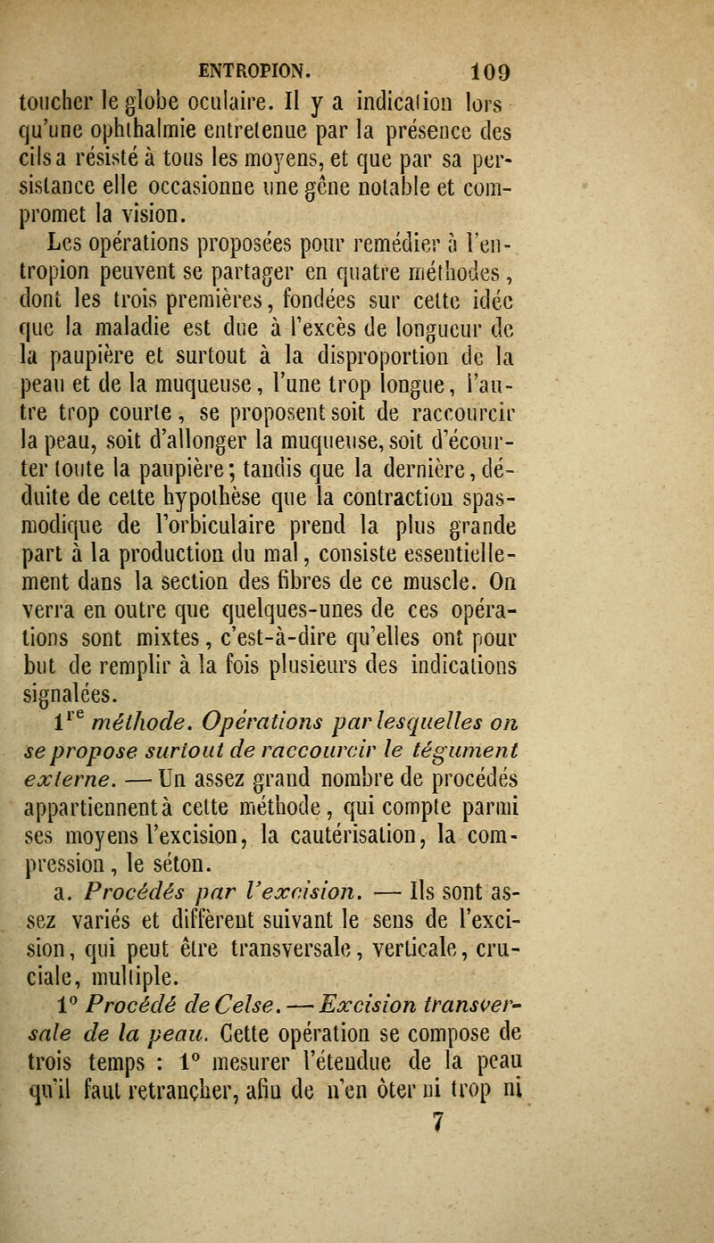 toucher le gîobe oculaire. Il y a indicaiion lors qu'une ophihalmie eiitreleaue par la présence des cils a résisté à tous les moyens, et que par sa per- sistance elle occasionne une gêne notable et com- promet la vision. Les opérations proposées pour remédier à l'en- tropion peuvent se partager en quatre méthodes, dont les trois premières, fondées sur cette idée que la maladie est due à l'excès de longueur de la paupière et surtout à la disproportion de la peau et de la muqueuse, l'une trop longue, l'au- tre trop courte, se proposent soit de raccourcir la peau, soit d'allonger la muqueuse, soit d'écour- ter toute la paupière ; taudis que la dernière, dé- duite de cette hypothèse que la contraction spas- modique de l'orbiculaire prend la plus grande part à la production du mal, consiste essentielle- ment dans la section des fibres de ce muscle. On verra en outre que quelques-unes de ces opéra- tions sont mixtes, c'est-à-dire qu'elles ont pour but de remplir à la fois plusieurs des indications signalées. 1^'^ méthode. Opérations par lesquelles on se propose surtout de raccourcir le tégument externe. — Un assez grand nombre de procédés appartiennent à cette méthode, qui compte parmi ses moyens l'excision, la cautérisation, la com- pression , le séton. a. Procédés par Vexcision. — Ils sont as- sez variés et diffèrent suivant le sens de l'exci- sion, qui peut être transversale, verticale, cru- ciale, mulliple. 1 Procédé de Celse. — Excision transiter' sale de la peau. Cette opération se compose de trois temps : 1^ mesurer l'étendue de la peau qu'il faut retrancher, afin de n'en ôter ni trop ni 7