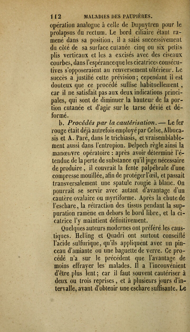 opération analogue à celle de Diipuytren pour le prolapsus du rectum. Le bord ciliaire étant ra- mené dans sa position, il a saisi successivement: du côté de sa surface cutanée cinq ou six petits plis verticaux et les a excisés avec des ciseaux courbes, dans l'espéranceque les cicatrices consécu- tives s'opposeraient au renversement ultérieur. Le succès a juslitié cette prévision ; cependant il est douteux que ce procédé suffise habituellement, car il ne satisfait pas aux deux indications princi- pales, qui sont de diminuer la hauteur de la por- tion cutanée et d'agir sur le tarse dévié et dé- formé. b. Procédés par la cautérisation. — Le fer rouge était déjà autrefois employé par Gelse, Albuca- sis et A. Paré, dans le trichiasis, et vraisemblable- ment aussi dans l'entropion. Delpech règle ainsi la manœuvre opératoire : après avoir déterminé l'é- tendue de la perte de substance qu'il juge nécessaire de produire, il couvrait la fente palpébrale d'une compresse mouillée, afin de protéger l'œil, et passait transversalement une spatule rongie à blanc. On pourrait se servir avec autant d'avantage d'un cautère ovalaire ou myrtiforme. Après la chute de l'eschare, la rétraction des tissns pendant la sup- puration ramène en dehors le bord libre, et la ci- catrice l'y maintient définitivement. Quelques auteurs modernes ont préféré les caus- tiques. Helling et Quadri ont surtout conseillé l'acide sulfurique, qu'ils appliquent avec un pin- ceau d'amiante ou une baguette de verre. Ce pro- cédé n'a sur le précédent que l'avantage de moins effrayer les malades. Il a l'inconvénient d'être plus lent ; car il faut souvent cautériser à deux ou trois reprises, et à plusieurs jours din- tervalle, avant d'obtenir une eschare suffisante. Le