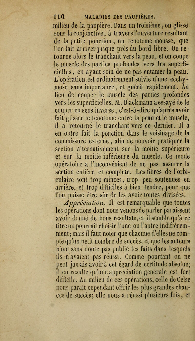 milieu de la paupière. Dans un troisième, on glisse sons la conjonctive, à travers l'ouverture résultant de la petite ponction, un téuotome mousse, que l'on fait arriver jusque près du bord libre. On re- tourne alors le tranchant vers la peau, et on coupe le muscle des parties profondes vers les superfi- cielles, eu ayant soin de ne pas entamer la peau. L'opération est ordinairement suivie d'une ecchy- mose sans importance, et guérit rapidement. Au lieu de couper le muscle des parties profondes vers les superiicielles, M. Blackmann a essayé de le couper en sens inverse, c'est-à-dire qu'après avoir fait glisser !e téuotom.e entre la peau et le muscle, il a retourné le tranchant vers ce dernier. Il a en outre fait la ponction dans le voisinage de la commissure externe, afin de pouvoir pratiquer la section alternativement sur la moitié supérieure et sur la moitié inférieure du muscle. Ce mode opératoire a l'inconvénient de ne pas assurer la section entière et complète. Les libres de Torbi- culaire sont trop minces, trop peu soutenues en arrière, et trop difficiles à bien tendre, pour que l'on puisse êlre sur de les avoir toutes divisées. Appréciation. Il est remarquable que toutes les opérations dont nous venons de parler paraissent avoir donné de bons résultats, et il semble qu'à ce titre on pourrait choisir Tune ou l'autre indifférem- ment; mais il faut noter que chacune d'elles ne com- pte qu'un petit nombre de succès, et que les auteurs n'ont sans doute pas publié les faits dans lesquels ils n'avaient pas réussi. Comme pourtant on ne peut jairais avoir à cet égard de certitude absolue; il en résulte qu'une appréciation générale est fort diflicile. Au milieu de ces opérations, celle dcCelse lions paraît cependant offrir les plus grandes chan- ces de succès; elle nous a réussi plusieurs fois, et