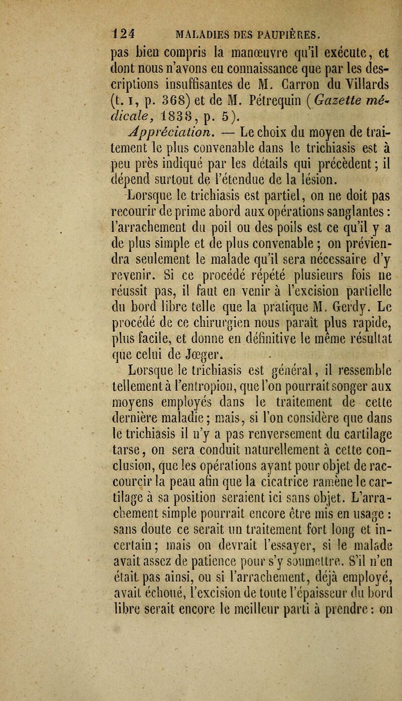 pas bien compris la manœuvre qu'il exécute, et dont nous n'avons eu connaissance que par les cles- criplions insuffisantes de M. Carron du Yillards (t. I, p. 368) et de M. Pétrequin {Gazette mé^ clicale, 1838, p. 5). Appréciation. — Le choix du moyen de trai- tement le plus convenable dans le trichiasis est à peu près indiqué par les détails qui précèdent ; il dépend surtout de l'étendue de la lésion. Lorsque le trichiasis est partiel, on ne doit pas recourir de prime abord aux opérations sanglantes : l'arrachement du poil ou des poiis est ce qu'il y a de plus simple et de plus convenable ; on prévien- dra seulement le malade qu'il sera nécessaire d'y revenir. Si ce procédé répété plusieurs fois ne réussit pas, il faut en venir à l'excision partielle du bord libre telle que la pratique M. Gerdy. Le procédé de ce chirurgien nous paraît plus rapide, plus facile, et donne en définitive le même résultat que celui de Jœger. Lorsque le trichiasis est général, il ressemble tellement à l'entropion, que l'on pourrait songer aux moyens employés dans le traitement de cette dernière maladie; mais, si l'on considère que dans le trichiasis il n'y a pas renversement du cartilage tarse, on sera conduit naturellement à cette con- clusion, que les opérations ayant pour objet de rac- courcir la peau afin que la cicatrice ramène le car- tilage à sa position seraient ici sans objet. L'arra- chement simple pourrait encore être mis en usage : sans doute ce serait un traitement fort long et in- certain; mais on devrait l'essayer, si le malade avait assez de patience pour s'y soumettre. S'il n'en était pas ainsi, ou si l'arrachement, déjà employé, avait échoué, l'excision de toute l'épaisseur du bord libre serait encore le meilleur parti à prendre : on