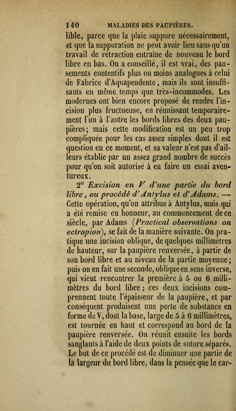 lible, parce que la plaie suppure nécessairement, et que la suppuration ne peut avoir lieu sans qu'un travail de rétraction entraîne de nouveau le bord libre en bas. Ou a conseillé, il est vrai, des pan- sements contentifs plus ou moins analogues à celui de Fabrice d'Aquapendente, mais ils sont insuffi- sants en même temps que très-incommodes. Les modernes ont bien encore proposé de rendre l'in- cision plus fructueuse, en réunissant temporaire- ment l'un à l'autre les bords libres des deux pau- pières; mais cette modification est un peu trop compliquée pour les cas assez simples dont il est question en ce moment, et sa valeur n'est pas d'ail- leurs établie par un assez grand nombre de succès pour qu'on soit autorisé à en faire un essai aven- tureux. 2^ Excision en V d'une partie du bord libre, ou procédé d'Àntylus et d'Jdams. — Cette opération, qu'on attribue à Antylus, mais qui a été remise en honneur, au commencement de ce siècle, par Adams [Practical observations on ectropion), se fait de la manière suivante. On pra- tique une incision oblique, de quelques millimètres de hauteur, sur la paupière renversée, à partir de son bord libre et au niveau de la partie moyenne ; puis on en fait une seconde, oblique en sens inverse, qui vient rencontrer la première à 5 ou 6 milli- mètres du bord libre ; ces deux incisions com- prennent toute l'épaisseur de la paupière, et par conséquent produisent une perte de substance en forme de V, dont la base, large de 5 à 6 millimètres, est tournée en haut et correspond au bord de la paupière renversée. On réunit ensuite les bords sanglants à l'aide de deux points de suture séparés. Le but de ce procédé est de diminuer une partie de la largeur du bord libre, dans la pensée que le car-