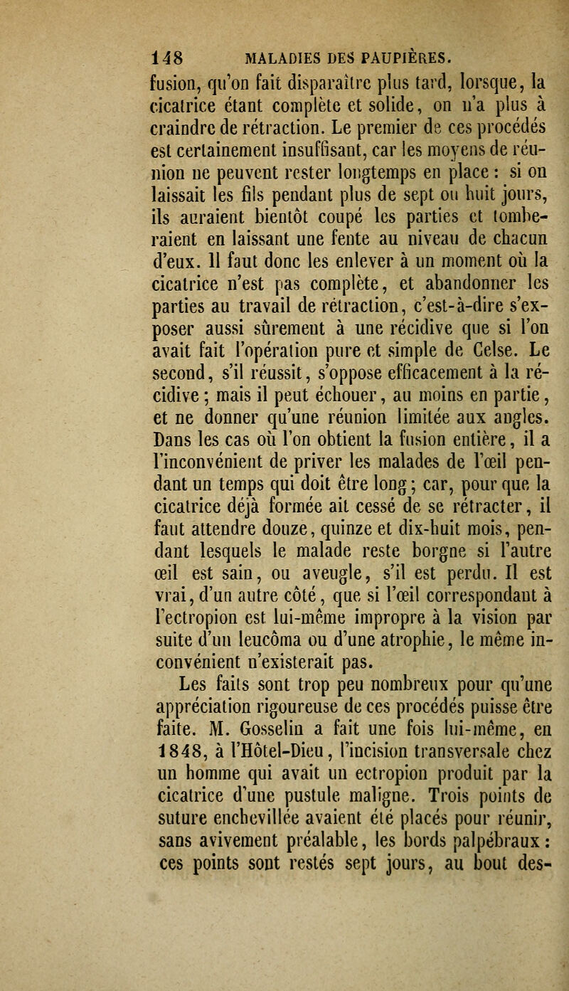 fusion, qu'on fait disparaître plus tard, lorsque, la cicatrice étant complète et solide, on ua plus à craindre de rétraction. Le premier de ces procédés est certainement insuffisant, car les moyens de réu- nion ne peuvent rester longtemps en place : si on laissait les fils pendant plus de sept ou huit jours, ils auraient bientôt coupé les parties et tombe- raient en laissant une fente au niveau de chacun d'eux. 11 faut donc les enlever à un moment où la cicatrice n'est pas complète, et abandonner les parties au travail de rétraction, c'est-à-dire s'ex- poser aussi sûrement à une récidive que si l'on avait fait l'opération pure et simple de Celse. Le second, s'il réussit, s'oppose efficacement à la ré- cidive ; mais il peut échouer, au moins en partie, et ne donner qu'une réunion limitée aux angles. Dans les cas où l'on obtient la fusion entière, il a l'inconvénient de priver les malades de l'œil pen- dant un temps qui doit être long ; car, pour que la cicatrice déjà formée ait cessé de se rétracter, il faut attendre douze, quinze et dix-huit mois, pen- dant lesquels le malade reste borgne si l'autre œil est sain, ou aveugle, s'il est perdu. Il est vrai, d'un autre côté, que si l'œil correspondant à l'ectropion est lui-même impropre à la vision par suite d'un leucôma ou d'une atrophie, le même in- convénient n'existerait pas. Les faits sont trop peu nombreux pour qu'une appréciation rigoureuse de ces procédés puisse être faite. M. Gosselin a fait une fois lui-même, en 1848, à l'Hôtel-Dieu, l'incision transversale chez un homme qui avait un ectropion produit par la cicatrice d'une pustule maligne. Trois points de suture enchevillée avaient été placés pour réunir, sans avivement préalable, les bords palpébraux: ces points sont restés sept jours, au bout des-