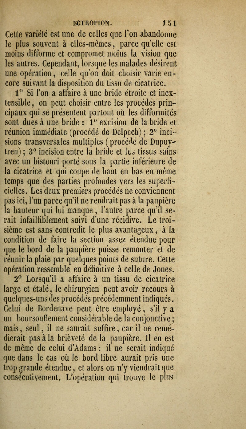 Cette variété est une de celles que l'on abandonne le plus souvent à elles-mêmes, parce qu'elle est moins difforme et compromet moins la vision que les autres. Cependant, lorsque les malades désirent une opération, celle qu'on doit choisir varie en- core suivant la disposition du tissu de cicatiice. 1° Si l'on a affaire à une bride étroite et inex- tensible, on peut choisir entre les procédés prin- cipaux qui se présentent partout où les difformités sont dues à une bride : l excision de la bride et réunion immédiate (procédé de Delpech) ; 2 inci- sions transversales multiples (procéfié de Dupuy- tren) ; 3° incision entre la bride et le^ tissus sains avec un bistouri porté sous la partie inférieure de la cicatrice et qui coupe de haut en bas en même temps que des parties profondes vers les superfi- cielles. Les deux premiers procédés ne conviennent pas ici, l'un parce qu il ne rendrait pas à la paupière la hauteur qui lui manque, l'autre parce qu'il se- rait infailliblement suivi d'une récidive. Le troi- sième est sans contredit le plus avantageux, à la condition de faire la section assez étendue pour que le bord de la paupière puisse remonter et de réunir la plaie par quelques points de suture. Cette opération ressemble en définitive à celle de Jones. 2^ Lorsqu'il a affaire à un tissu de cicatrice large et étalé, le chirurgien peut avoir recours à quelques-uns des procédés précédemment indiqués. Celui de Bordenave peut être employé, s'il y a un boursouflement considérable de la conjonctive ; mais, seul, il ne saurait suffire, car il ne remé- dierait pas à la brièveté de la paupière. Il en est de même de celui d'Adams : il ne serait indiqué que dans le cas oi^i le bord libre aurait pris une trop grande étendue, et alors on n'y viendrait que consécutivement. L'opération qui trouve le plus