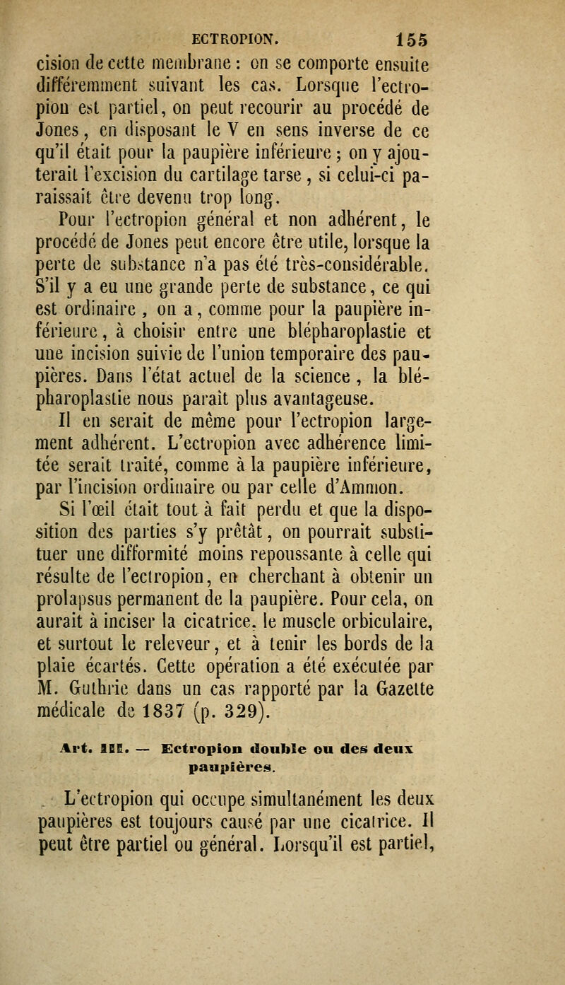 cision de cette meiubraiie : on se comporte ensuite différemment suivant les cas. Lorsque l'ectro- piou est partiel, on peut recourir au procédé de Jones, en disposant le V en sens inverse de ce qu'il était pour la paupière inférieure ; on y ajou- terait Texcision du cartilage tarse, si celui-ci pa- raissait être devenu trop long. Pour l'ectropion général et non adhérent, le procédé de Jones peut encore être utile, lorsque la perte de subtance n'a pas été très-considérable. S'il y a eu une grande perte de substance, ce qui est ordinaire , on a, comme pour la paupière in- férieure , à choisir entre une blépharoplastie et une incision suivie de l'union temporaire des pau- pières. Dans l'état actuel de la science, la blé- pharoplastie nous paraît phis avantageuse. Il en serait de même pour l'ectropion large- ment adhérent. L'ectropion avec adhérence limi- tée serait traité, comme à la paupière inférieure, par l'incision ordinaire ou par celle d'Ammon. Si l'œil était tout à fait perdu et que la dispo- sition des parties s'y prêtât, on pourrait substi- tuer une difformité moins repoussante à celle qui résulte de l'eclropion, en cherchant à obtenir un prolapsus permanent de la paupière. Pour cela, on aurait à inciser la cicatrice, le muscle orbiculaire, et surtout le releveur, et à tenir les bords de la plaie écartés. Cette opération a été exécutée par M. Guihrie dans un cas rapporté par la Gazette médicale de 1837 (p. 329). Art. IBE. — Ectropion donble ou des deux paupières. L'ectropion qui occupe simultanément les deux paupières est toujours causé par une cicairice. Il peut être partiel ou général. Lorsqu'il est partiel,