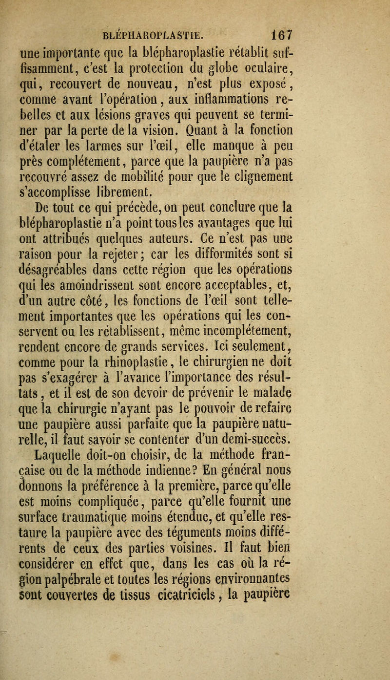 une importante que la blépharoplastie rétablit suf- fisamment, c'est la proleclion du globe oculaire, qui, recouvert de nouveau, n'est plus exposé, comme avant l'opération, aux inflammations re- belles et aux lésions graves qui peuvent se termi- ner par la perte delà vision. Quant à la fonction d'étaler les larmes sur l'œil, elle manque à peu près complètement, parce que la paupière n'a pas recouvré assez de mobilité pour que le clignement s'accomplisse librement. De tout ce qui précède, on peut conclure que la blépharoplastie n'a point tous les avantages que lui ont attribués quelques auteurs. Ce n'est pas une raison pour la rejeter ; car les difformités sont si désagréables dans cette région que les opérations qui les amoindrissent sont encore acceptables, et, d'un autre côté, les fonctions de l'œil sont telle- ment importantes que les opérations qui les con- servent ou les rétablissent, même incomplètement, rendent encore de grands services. Ici seulement, comme pour la rhinoplastie, le chirurgien ne doit pas s'exagérer à l'avance l'importance des résul- tats , et il est de son devoir de prévenir le malade que la chirurgie n'ayant pas le pouvoir de refaire une paupière aussi parfaite que la paupière natu- relle, il faut savoir se contenter d'un demi-succès. Laquelle doit-on choisir, de la méthode fran- çaise ou de la méthode indienne? En général nous donnons la préférence à la première, parce qu'elle est moins compliquée, parce qu'elle fournit une surface traumatique moins étendue, et qu'elle res- taure la paupière avec des téguments moins diffé- rents de ceux des parties voisines. Il faut bien considérer en effet que, dans les cas où la ré- gion palpébrale et toutes les régions environnantes 50ut couvertes de tissus cicatriciels, la paupière