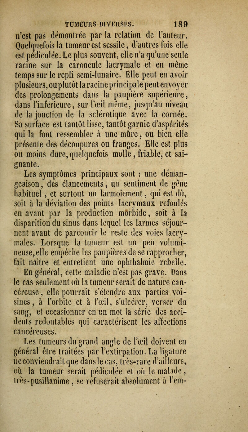 n'est pas démonlrée par la relation de l'auteur. Quelquefois la tumeur est sessile, d'autres fois elle est pédiculée. Le plus souvent, elle n'a qu'une seule racine sur la caroncule lacrymale et en même temps sur le repli semi-lunaire. Elle peut en avoir plusieurs, ou plutôt la racine principale peut envoyer des prolongements dans la paupière supérieure, dans l'inférieure, sur l'œil même, jusqu'au niveau de la jonction de la sclérotique avec la cornée. Sa surface est tantôt lisse, tantôt garnie d'aspérités qui la font ressembler à une mme, ou bien elle présente des découpures ou franges. Elle est plus ou moins dure, quelquefois molle, friable, et sai- gnante. Les symptômes principaux sont : une déman- geaison , des élancements, un sentiment de gène habituel, et surtout un larmoiement, qui est dû, soit à la déviation des points lacrymaux refoulés en avant par la production morbide, soit à la disparition du sinus dans lequel les larmes séjour- nent avant de parcourir le reste des voies lacry- males. Lorsque la tumeur est un peu volumi- neuse^ elle empêche les paupières de se rapprocher, fait naître et entretient une ophthalmie rebelle. En général, cette maladie n'est pas grave. Dans le cas seulement où la tumeur serait de nature can- céreuse , elle pourrait s'étendre aux parties voi- sines , à l'orbite et à l'œil, s'ulcérer, verser du sang, et occasionner en un mot la série des acci- dents redoutables qui caractérisent les affections cancéreuses. Les tumeurs du grand angle de l'œil doivent en général être traitées par l'extirpation. La ligature ne conviendrait que dans le cas, très-rare d'ailleurs, où la tumeur serait pédiculée et où le malade, très-pusillanime, se refuserait absolument h l'em-