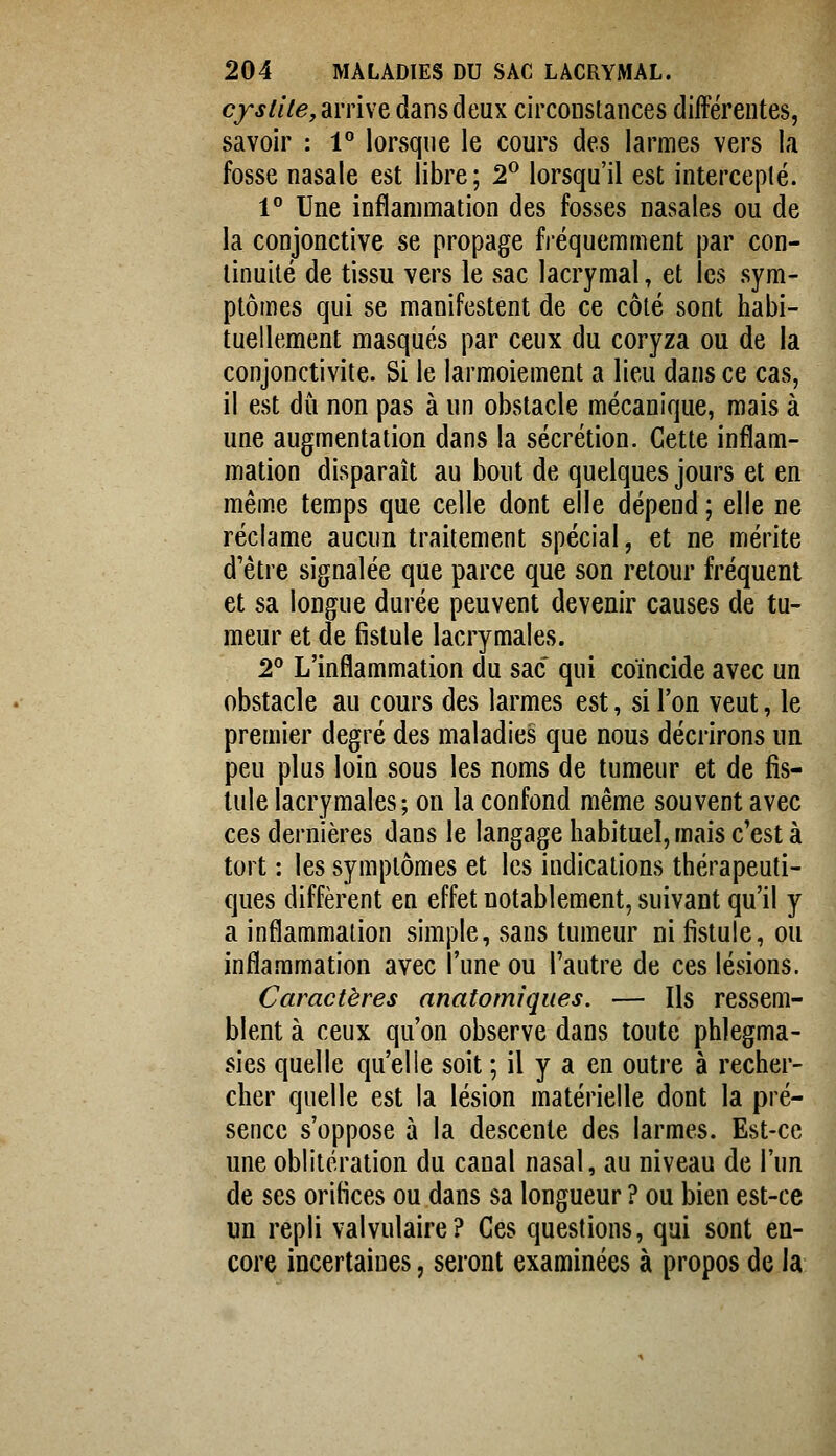 cjj///e, arrive dans deux circonslances dilFérentes, savoir : 1° lorsque le cours des larmes vers la fosse nasale est libre; 2^ lorsqu'il est intercepté. 1° Une inflammation des fosses nasales ou de la conjonctive se propage fréquemment par con- tinuité de tissu vers le sac lacrymal, et les sym- ptômes qui se manifestent de ce côté sont habi- tuellement masqués par ceux du coryza ou de la conjonctivite. Si le larmoiement a lieu dans ce cas, il est du non pas à un obstacle mécanique, mais à une augmentation dans la sécrétion. Cette inflam- mation disparaît au bout de quelques jours et en même temps que celle dont elle dépend ; elle ne réclame aucun traitement spécial, et ne mérite d'être signalée que parce que son retour fréquent et sa longue durée peuvent devenir causes de tu- meur et de fistule lacrymales. 2 L'inflammation du sac qui coïncide avec un obstacle au cours des larmes est, si l'on veut, le premier degré des maladies que nous décrirons un peu plus loin sous les noms de tumeur et de fis- tule lacrymales; on la confond même souvent avec ces dernières dans le langage habituel, mais c'est à tort : les symptômes et les indications thérapeuti- ques diffèrent en effet notablement, suivant qu'il y a inflammation simple, sans tumeur ni fistule, ou inflammation avec l'une ou l'autre de ces lésions. Caractères anatomiques. — Ils ressem- blent à ceux qu'on observe dans toute phlegma- sies quelle qu'elle soit ; il y a en outre à recher- cher quelle est la lésion matérielle dont la pré- sence s'oppose à la descente des larmes. Est-ce une oblitération du canal nasal, au niveau de l'un de ses orifices ou dans sa longueur ? ou bien est-ce un repli valvulaire? Ces questions, qui sont en- core incertaines, seront examinées à propos de la