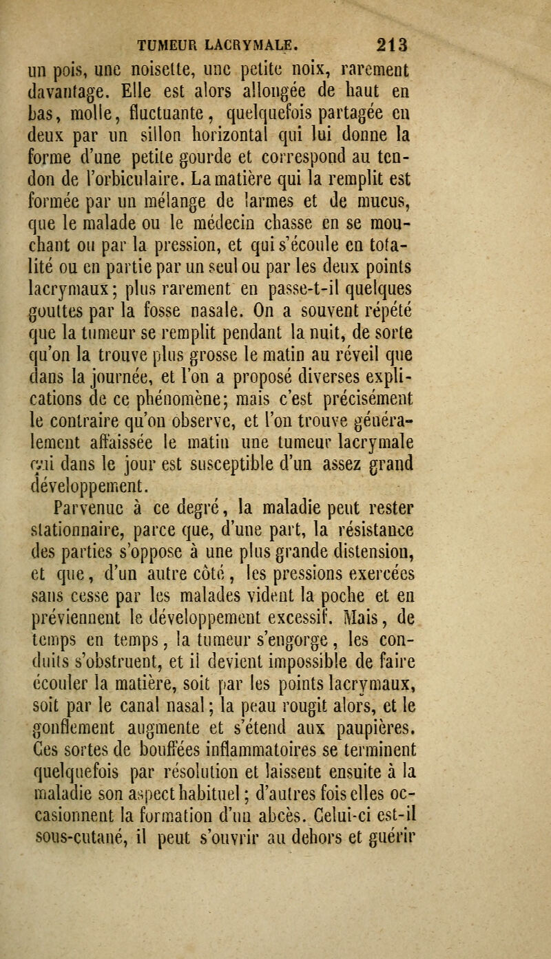 un pois, une noisette, une petite noix, rarement davantage. Elle est alors allongée de haut en bas, molle, fluctuante, quelquefois partagée en deux par un sillon horizontal qui lui donne la forme d'une petite gourde et correspond au ten- don de l'orbiculaire. La matière qui la remplit est formée par un mélange de larmes et de mucus, que le malade ou le médecin chasse en se raou- chant ou par la pression, et qui s'écoule en tota- lité ou en partie par un seul ou par les deux points lacrymaux; plus rarement en passe-t-il quelques gouttes par la fosse nasale. On a souvent répété que la tumeur se remplit pendant la nuit, de sorte qu'on la trouve plus grosse le matin au réveil que clans la journée, et l'on a proposé diverses expli- cations de ce phénomène; mais c'est précisément le contraire qu'on observe, et l'on trouve généra- lement affaissée le matin une tumeur lacrymale cjii dans le jour est susceptible d'un assez grand développement. Parvenue à ce degré, la maladie peut rester slationnaire, parce que, d'une part, la résistance des parties s'oppose à une plus grande distension, et que, d'un autre côté, les pressions exercées sans cesse par les malades vident la poche et en préviennent le développement excessif. Mais, de temps en temps, la tumeur s'engorge, les con- duits s'obstruent, et il devient impossible de faire écouler la matière, soit par les points lacrymaux, soit par le canal nasal ; la peau rougit alors, et le gonflement augmente et s'étend aux paupières. Ces sortes de bouffées inflammatoires se terminent quelquefois par résolution et laissent ensuite à la maladie son aspect habituel ; d'autres fois elles oc- casionnent la formation d'un abcès. Celui-ci est-il sons-cutané, il peut s'ouvrir au dehors et guérir