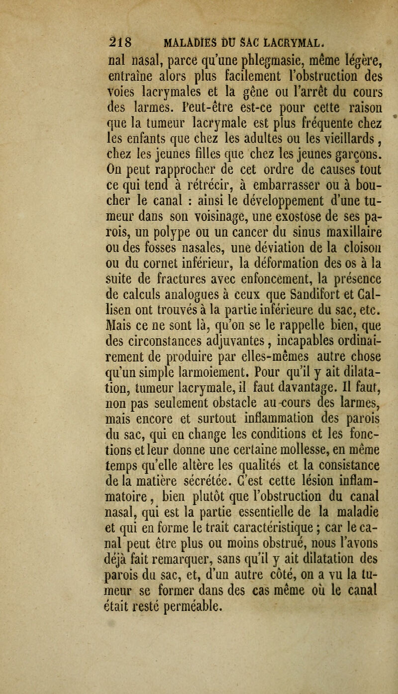 nal nasal, parce qu'une phlegmasie, même légère, entraîne alors plus facilement l'obstruction des voies lacrymales et la gêne ou l'arrêt du cours des larmes. Peut-être est-ce pour cette raison que la tumeur lacrymale est plus fréquente chez les enfants que chez les adultes ou les vieillards, chez les jeunes filles que chez les jeunes garçons. On peut rapprocher de cet ordre de causes tout ce qui tend à rétrécir, à embarrasser ou à bou- cher le canal : ainsi le développement d'une tu- meur dans son voisinage, une exostose de ses pa- rois, un polype ou un cancer du sinus maxillaire ou des fosses nasales, une déviation de la cloison ou du cornet inférieur, la déformation des os à la suite de fractures avec enfoncement, la présence de calculs analogues à ceux que Sandifort et Cal- lisen ont trouvés à la partie inférieure du sac, etc. Mais ce ne sont là, qu'on se le rappelle bien, que des circonstances adjuvantes, incapables ordinai- rement de produire par elles-mêmes autre chose qu'un simple larmoiement. Pour qu'il y ait dilata- tion, tumeur lacrymale, il faut davantage. Il faut, non pas seulement obstacle au -cours des larmes, mais encore et surtout inflammation des parois du sac, qui en change les conditions et les fonc- tions et leur donne une certaine mollesse, en même temps qu'elle altère les qualités et la consistance de la matière sécrétée. C'est cette lésion inflam- matoire , bien plutôt que l'obstruction du canal nasal, qui est la partie essentielle de la maladie et qui en forme le trait caractéristique ; car le ca- nal peut être plus ou moins obstrué, nous l'avons déjà fait remarquer, sans qu'il y ait dilatation des parois du sac, et, d'un autre côté, on a vu la tu- meur se former dans des cas même oii le canal était resté perméable.