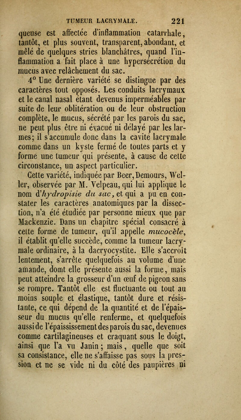 queuse est affectée d'inflammation catarrhale, tantôt, et plus souvent, transparent, abondant, et mêlé de quelques stries blanchâtres, quand l'in- flammation a fait place à une hypersécrétion du mucus avec relâchement du sac. 4^ Une dernière variété se distingue par des caractères tout opposés. Les conduits lacrymaux et le canal nasal étant devenus imperméables par suite de leur oblitération ou de leur obstruction complète, le mucus, sécrété par les parois du sac, ne peut plus être ni évacué ni délayé par les lar- mes; il s'accumule donc dans la cavité lacrymale comme dans un kyste fermé de toutes parts et y forme une tumeur qui présente, à cause de cette circonstance, un aspect particulier. Cette variété, indiquée par Beer,Demours, Wel- 1er, observée par I\I. Velpeau, qui lui applique le nom dihfdropisie du sac, q[ qui a pu en con- stater les caractères anatomiques par la dissec- tion, n'a été étudiée par personne mieux que par Mackenzie. Dans un chapitre spécial consacré à celte forme de tumeur, qu'il appelle mucocèle, il établit qu'elle succède, comme la tumeur lacry- male ordinaire, à la dacryocystite. Elle s'accroît lentement, s'arrête quelquefois au volume d'une amande, domt elle présente aussi la forme, mais peut atteindre la grosseur d'un œuf de pigeon sans se rompre. Tantôt elle est fluctuante ou tout au moins souple et élastique, tantôt dure et résis- tante, ce qui dépend de la quantité et de l'épais- seur du mucus qu'elle renferme, et quelquefois aussi de l'épaississement des parois du sac, devenues comme cartilagineuses et craquant sous le doigt, ainsi que l'a vu Janin ; mais, quelle que soit sa consistance, elle ne s'affaisse pas sous la pres- sion et ne se vide ni du côté des paupières ni