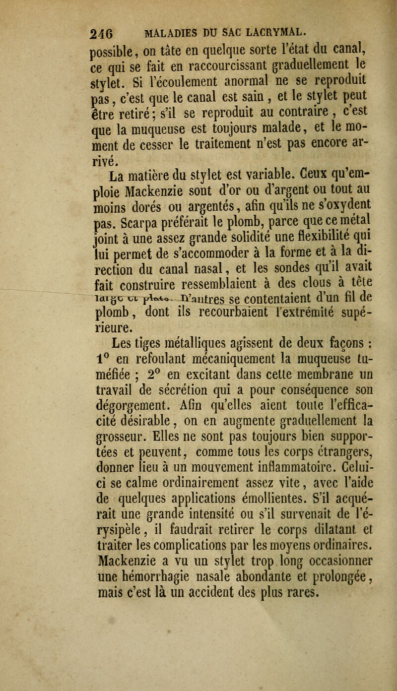 possible, on tâte en quelque sorte l'état du canal, ce qui se fait en raccourcissant graduellement le stylet. Si l'écoulement anormal ne se reproduit pas, c'est que le canal est sain , et le stylet peut être retiré ; s'il se reproduit au contraire , c'est que la muqueuse est toujours malade, et le mo- ment de cesser le traitement n'est pas encore ar- rivé. La matière du stylet est variable. Ceux qu'em- ploie Mackenzie sont d'or ou d'argent ou tout au moins dorés ou argentés, afin qu'ils ne s'oxydent pas. Scarpa préférait le plomb, parce que ce métal joint à une assez grande solidité une flexibilité qui lui permet de s'accommoder à la forme et à la di- rection du canal nasal, et les sondes qu'il avait fait construire ressemblaient à des clous à tête idigo lii j/itvto. ^'autres se contentaient d'un fil de plomb, dont ils recourbaient l'extrémité supé- rieure. Les tiges métalliques agissent de deux façons : 1^ en refoulant mécaniquement la muqueuse tu- méfiée ; 2^ en excitant dans cette membrane un travail de sécrétion qui a pour conséquence son dégorgement. Afin qu'elles aient toute l'effica- cité désirable, on en augmente graduellement la grosseur. Elles ne sont pas toujours bien suppor- tées et peuvent, comme tous les corps étrangers, donner lieu à un mouvement inflammatoire. Celui- ci se calme ordinairement assez vite, avec l'aide de quelques applications émollientes. S'il acqué- rait une grande intensité ou s'il survenait de l'é- rysipèle, il faudrait retirer le corps dilatant et traiter les complications par les moyens ordinaires. Mackenzie a vu un stylet trop long occasionner une hémorrhagie nasale abondante et prolongée, mais c'est là un accident des plus rares.