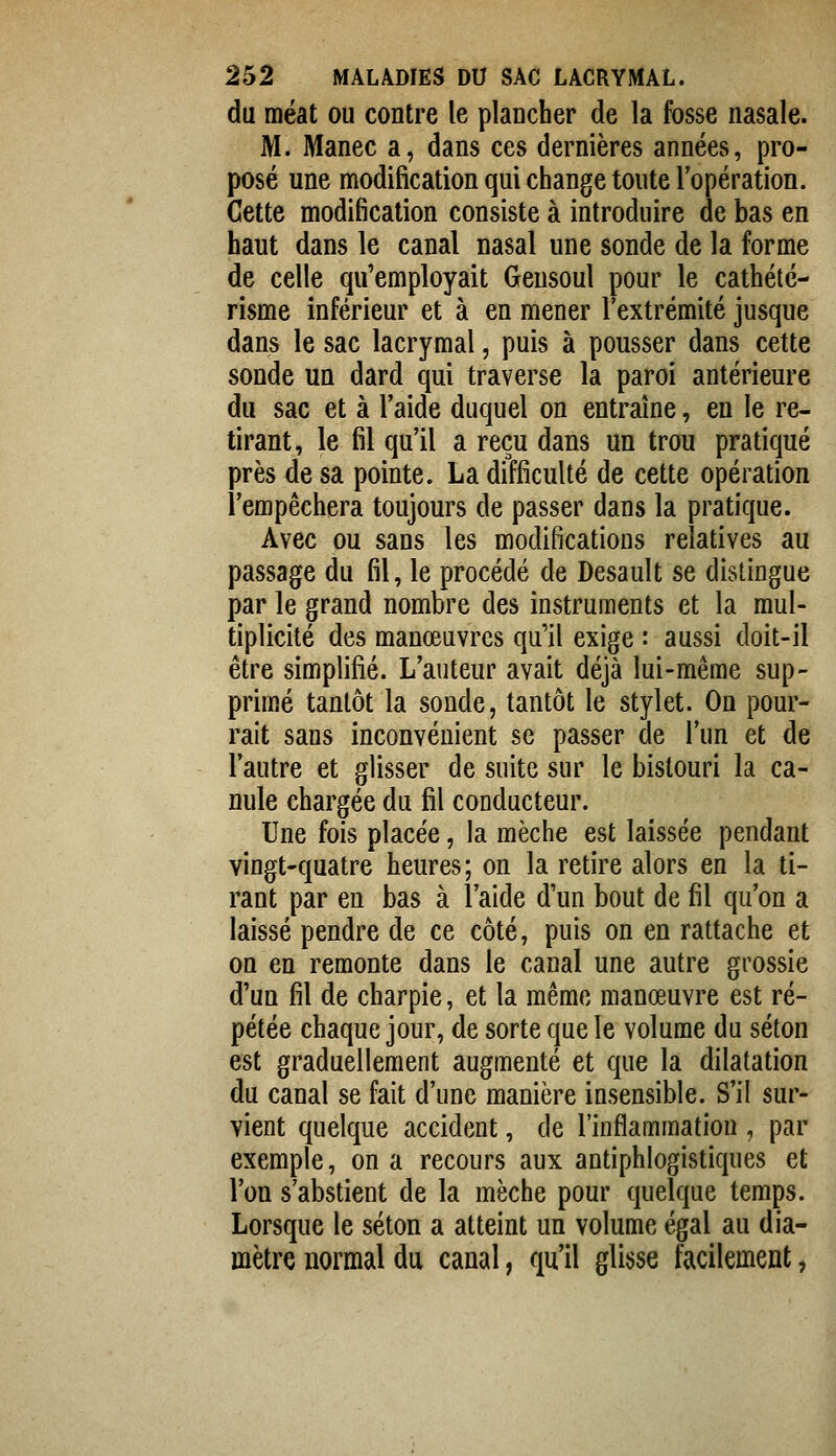 du méat ou contre le plancher de la fosse nasale. M. Manec a, dans ces dernières années, pro- posé une modification qui change toute l'opération. Cette modification consiste à introduire de bas en haut dans le canal nasal une sonde de la forme de celle qu'employait Geusoul pour le cathété- risme inférieur et à en mener l'extrémité jusque dans le sac lacrymal, puis à pousser dans cette sonde un dard qui traverse la paroi antérieure du sac et à l'aide duquel on entraîne, en le re- tirant, le fil qu'il a reçu dans un trou pratiqué près de sa pointe. La difficulté de cette opération l'empêchera toujours de passer dans la pratique. Avec ou sans les modifications relatives au passage du fil, le procédé de Desault se distingue par le grand nombre des instruments et la mul- tiplicité des manœuvres qu'il exige : aussi doit-il être simplifié. L'auteur avait déjà lui-même sup- primé tantôt la sonde, tantôt le stylet. On pour- rait sans inconvénient se passer de l'un et de l'autre et glisser de suite sur le bistouri la ca- nule chargée du fil conducteur. Une fois placée, la mèche est laissée pendant vingt-quatre heures; on la retire alors en la ti- rant par en bas à l'aide d'un bout de fil qu'on a laissé pendre de ce côté, puis on en rattache et on en remonte dans le canal une autre grossie d'un fil de charpie, et la même manœuvre est ré- pétée chaque jour, de sorte que le volume du séton est graduellement augmenté et que la dilatation du canal se fait d'une manière insensible. S'il sur- vient quelque accident, de l'inflammation , par exemple, on a recours aux antiphlogistiques et l'on s'abstient de la mèche pour quelque temps. Lorsque le séton a atteint un volume égal au dia- mètre normal du canal, qu'il glisse facilement,