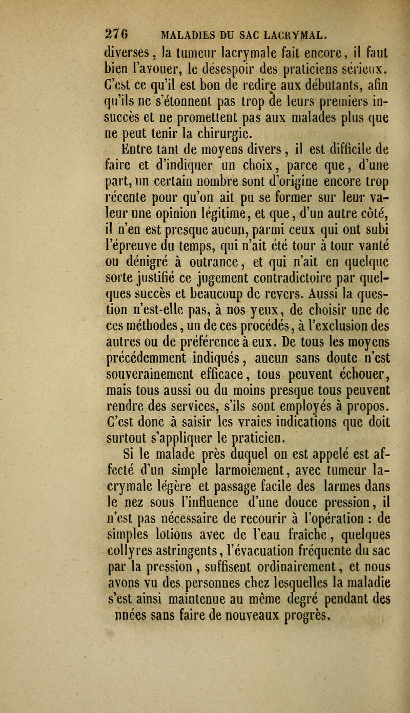 diverses, la tumeur lacrymale fait encore, il faut biea l'avouer, le désespoir des praticiens sérieux. C'est ce qu'il est bon de redire aux débutants, afin qu'ils ne s'étonnent pas trop de leurs premiers in- succès et ne promettent pas aux malades plus que ne peut tenir la chirurgie. Entre tant de moyens divers, il est difficile de faire et d'indiquer un choix, parce que, d'une part, un certain nombre sont d'origine encore trop récente pour qu'on ait pu se former sur leur va- leur une opinion légitime, et que, d'un autre côté, il n'en est presque aucun, parmi ceux qui ont subi l'épreuve du temps, qui n'ait été tour à tour vanté ou dénigré à outrance, et qui n'ait en quelque sorte justifié ce jugement contradictoire par quel- ques succès et beaucoup de revers. Aussi la ques- tion n'est-elle pas, à nos yeux, de choisir une de ces méthodes, un de ces procédés, à l'exclusion des autres ou de préférence à eux. De tous les moyens précédemment indiqués, aucun sans doute n'est souverainement efficace, tous peuvent échouer, mais tous aussi ou du moins presque tous peuvent rendre des services, s'ils sont employés à propos. C'est donc à saisir les vraies indications que doit surtout s'appliquer le praticien. Si le malade près duquel on est appelé est af- fecté d'un simple larmoiement, avec tumeur la- crymale légère et passage facile des larmes dans le nez sous l'influence d'une douce pression, il n'est pas nécessaire de recourir à l'opération : de simples lotions avec de l'eau fraîche, quelques collyres astringents, l'évacuation fréquente du sac par la pression , suffisent ordinairement, et nous avons vu des personnes chez lesquelles la maladie s'est ainsi maintenue au même degré pendant des iinées sans faire de nouveaux progrès.