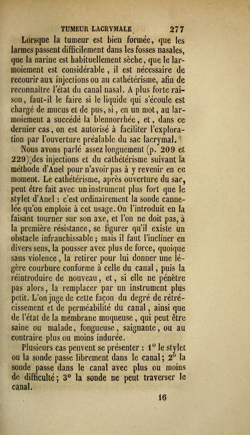 Lorsque la tumeur est bien formée, que les larmes passent difficilement dans les fosses nasales, que la narine est habituellement sèche, que le lar- moiement est considérable, il est nécessaire de recourir aux injections ou au cathétérisme, afin de reconnaître l'état du canal nasal. A plus forte rai- son , faut-il le faire si le liquide qui s'écoule est chargé de mucus et de pus, si, en un mot, au lar- moiement a succédé la blennorrhée, et, dans ce dernier cas, on est autorisé à faciliter l'explora- tion par l'ouverture préalable du sac lacrymal.^ Nous avons parlé assez longuement (p. 209 et 229):^des injections et du cathétérisme suivant la méthode d'Anel pour n'avoir pas à y revenir en ce moment. Le cathétérisme, après ouverture du sac, peut être fait avec un instrument plus fort que le stylet d'Anel : c'est ordinairement la sonde canne- lée qu'on emploie à cet usage. On l'introduit en la faisant tourner sur son axe, et l'on ne doit pas, à la première résistance, se figurer qu'il existe un obstacle infranchissable ; mais il faut l'incliner en divers sens, la pousser avec plus de force, quoique sans violence, la retirer pour lui donner une lé- gère courbure conforme à celle du canal, puis la réintroduire de nouveau, et, si elle ne pénètre pas alors, la remplacer par un instrument plus petit. L'on juge de cette façon du degré de rétré- cissement et de perméabilité du canal, ainsi que de l'état de la membrane muqueuse, qui peut être saine ou malade, fongueuse, saignante, ou au contraire plus ou moins indurée. Plusieurs cas peuvent se présenter : 1^ le stylet ou la sonde passe librement dans le canal ; 2^ la sonde passe dans le canal avec plus ou moins de difficulté; 3° la sonde ne peut traverser le canal. 16