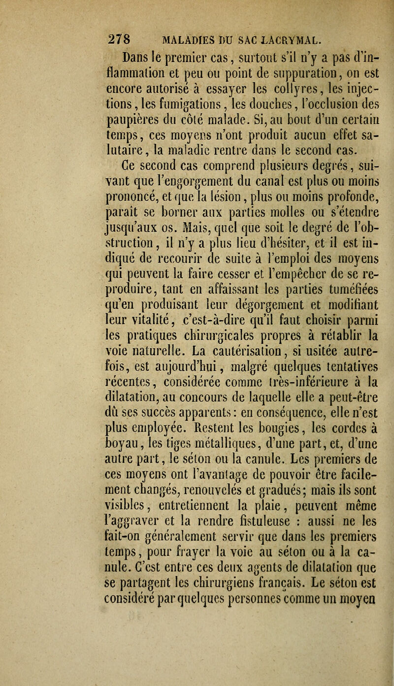 Dans le premier cas, surtout s'il n'y a pas d'in- flammalion et peu ou point de suppuration, on est encore autorisé à essayer les collyres, les injec- tions , les fumigations, les douches, l'occlusion des paupières du côlé malade. Si, au bout d'un certain temps, ces moyens n'ont produit aucun effet sa- lutaire , la maladie rentre dans le second cas. Ce second cas comprend plusieurs degrés, sui- vant que l'engorgement du canal est plus ou moins prononcé, et que la lésion, plus ou moins profonde, parait se borner aux parties molles ou s'étendre jusqu'aux os. Mais, quel que soit le degré de l'ob- struction , il n'y a plus lieu d'hésiter, et il est in- diqué de recourir de suite à l'emploi des moyens qui peuvent la faire cesser et l'empêcher de se re- produire, tant en affaissant les parties tuméfiées qu'en produisant leur dégorgement et modifiant leur vitalité, c'est-à-dire qu'il faut choisir parmi les pratiques chirurgicales propres à rétablir la voie naturelle. La cautérisation, si usitée autre- fois, est aujourd'hui, malgré quelques tentatives récentes, considérée comme très-inférieure à la dilatation, au concours de laquelle elle a peut-être du ses succès apparents : en conséquence, elle n'est plus employée. Restent les bougies, les cordes à boyau, les tiges métalliques, d'une part, et, d'une autre part, le selon ou la canule. Les premiers de ces moyens ont l'avantage de pouvoir être facile- ment changés, renouvelés et gradués; mais ils sont visibles, entretiennent la plaie, peuvent même l'aggraver et la rendre fistuleuse : aussi ne les fait-on généralement servir que dans les premiers temps, pour frayer la voie au séton ou à la ca- nule. C'est entre ces deux agents de dilatation que se partagent les chirurgiens français. Le séton est considéré par quelques personnes comme un moyea