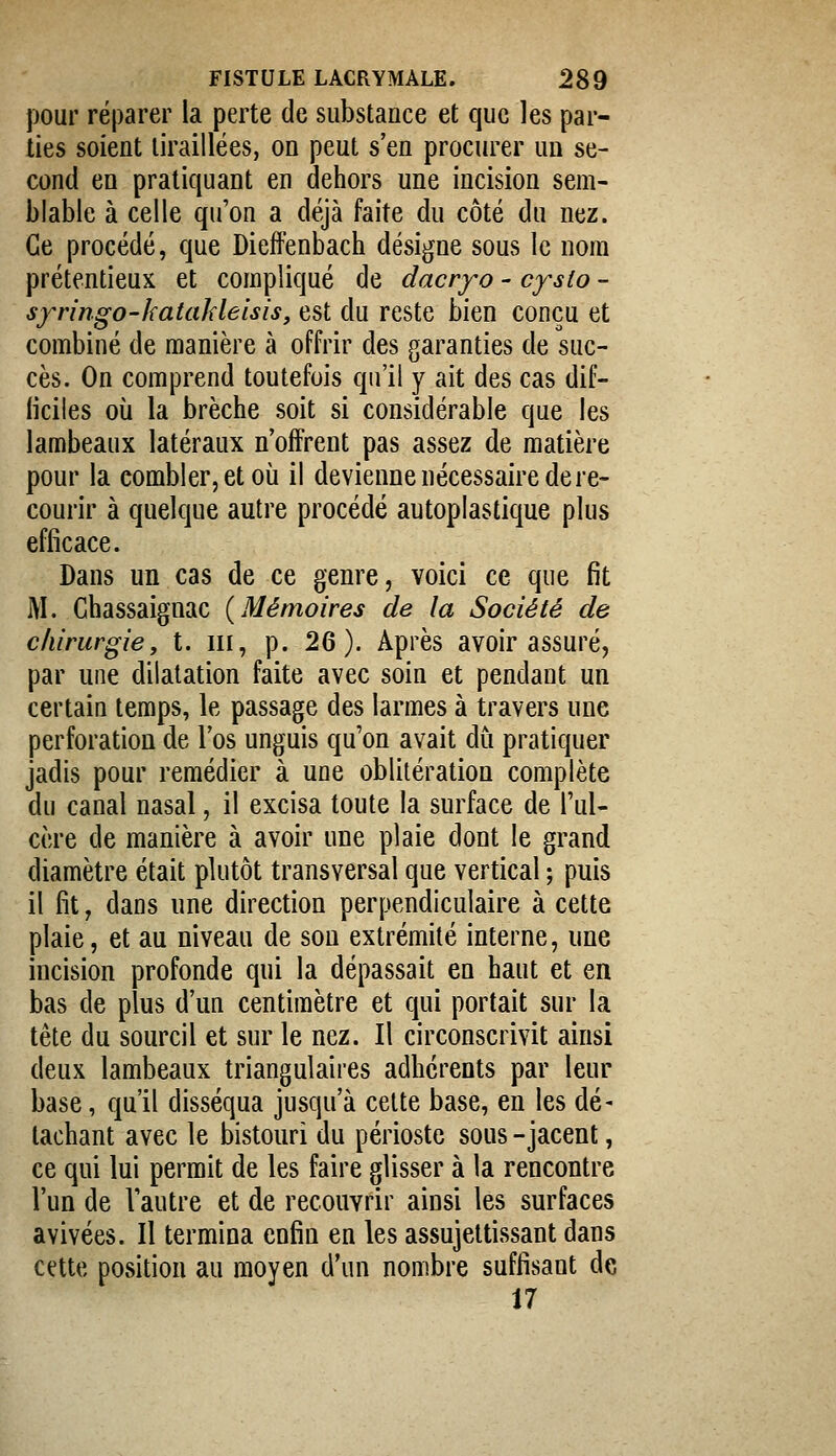 pour réparer la perte de substance et que les par- lies soient tiraillées, on peut s'en procurer un se- cond en pratiquant en dehors une incision sem- blable à celle qu'on a déjà faite du côté du nez. Ce procédé, que Dieffenbach désigne sous le nom prétentieux et compliqué de dacry^o - cysto ~ syringo-kataJdeisis, est du reste bien conçu et combiné de manière à offrir des garanties de suc- cès. On comprend toutefois qu'il y ait des cas dif- ficiles où la brèche soit si considérable que les lambeaux latéraux n'offrent pas assez de matière pour la combler, et où il devienne nécessaire de re- courir à quelque autre procédé autoplastique plus efficace. Dans un cas de ce genre, voici ce que fit M. Chassaignac {Mémoires de la Société de chirurgie y t. m, p. 2Q). Après avoir assuré, par une dilatation faite avec soin et pendant un certain temps, le passage des larmes à travers une perforation de l'os unguis qu'on avait du pratiquer jadis pour remédier à une oblitération complète du canal nasal, il excisa toute la surface de l'ul- cère de manière à avoir une plaie dont le grand diamètre était plutôt transversal que vertical ; puis il fit, dans une direction perpendiculaire à cette plaie, et au niveau de sou extrémité interne, une incision profonde qui la dépassait en haut et en bas de plus d'un centimètre et qui portait sur la tête du sourcil et sur le nez. Il circonscrivit ainsi deux lambeaux triangulaires adhérents par leur base, qu'il disséqua jusqu'à celte base, en les dé- tachant avec le bistouri du périoste sous - jacent, ce qui lui permit de les faire glisser à la rencontre l'un de Vautre et de recouvrir ainsi les surfaces avivées. Il termina enfin en les assujettissant dans cette position au moyen d'un nombre suffisant de 17