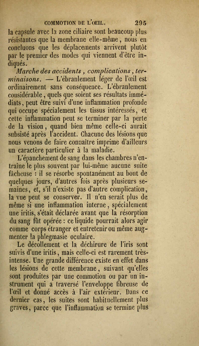 la capsule avec la zone ciliaire sont beaucoup plus résistantes que la membrane elle-même, nous en concluons que les déplacements arrivent plutôt par le premier des modes qui viennent d'être in- diqués. Marche des accidents, complications, ter^ minaisons. — L'ébranlement léger de l'œil est ordinairement sans conséquence. L'ébranlement considérable, quels que soient ses résultats immé- diats , peut être suivi d'une inflammation profonde qui occupe spécialement les tissus intéressés, et celte inflammation peut se terminer par la perte de la vision, quand bien même celle-ci aurait subsisté après l'accident. Chacune des lésions que nous venons de faire connaître imprime d'ailleurs un caractère particulier à la maladie. L'épanchement de sang dans les chambres n'en- traîne le plus souvent par lui-même aucune suite fâcheuse : il se résorbe spontanément au bout de quelques jours, d'autres fois après plusieurs se- maines, et, s'il n'existe pas d'autre complication, la vue peut se conserver. Il n'en serait plus de même si une inflammation interne, spécialement une iritis, s'était déclarée avant que la résorption du sang fut opérée : ce liquide pourrait alors agir comme corps étranger et entretenir ou même aug- menter la phlegmasie oculaire. Le décollement et la déchirure de l'iris sont suivis d'une iritis, mais celle-ci est rarement très- intense. Une grande différence existe en effet dans les lésions de cette membrane, suivant qu'elles sont produites par une commotion ou par un in- strument qui a traversé l'enveloppe fibreuse de l'œil et donné accès à l'air extérieur. Dans ce dernier cas, les suites sont habituellement plus graves, parce que l'inflammation se termine plus