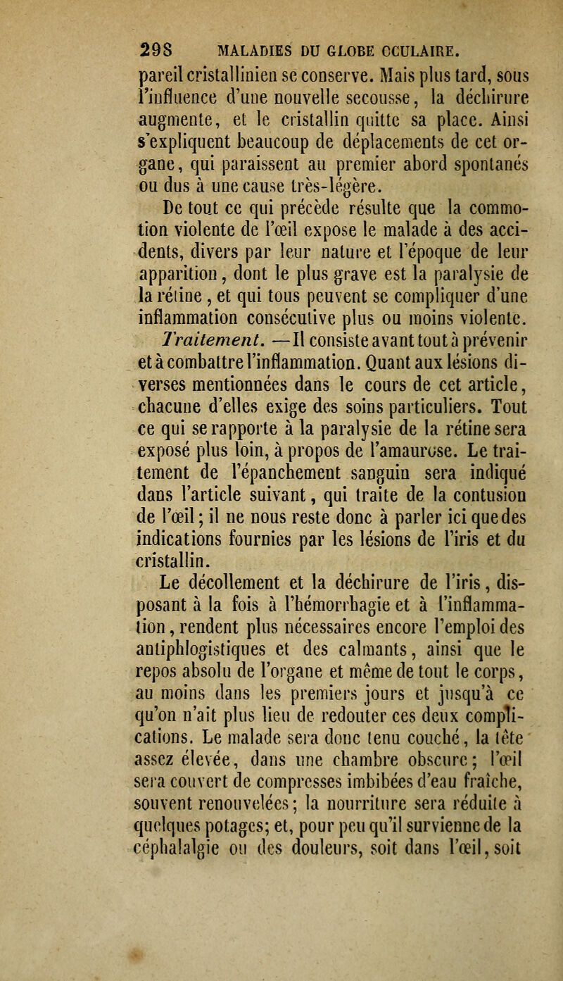 pareil cristallinieii se conserve. Mais plus tard, sous riufluence d'une nouvelle secousse, la déchirure augmente, et le cristallin quitte sa place. Ainsi s'expliquent beaucoup de déplacements de cet or- gane, qui paraissent au premier abord spontanés ou dus à une cause très-légère. De tout ce qui précède résulte que la commo- tion violente de l'œil expose le malade à des acci- dents, divers par leur nature et Tépoque de leur apparition, dont le plus grave est la paralysie de la réiine , et qui tous peuvent se compliquer d'une inflammation consécutive plus ou moins violente. Traitement. —Il consiste avant tout à prévenir et à combattre l'inflammation. Quant aux lésions di- verses mentionnées dans le cours de cet article, chacune d'elles exige des soins particuliers. Tout ce qui se rapporte à la paralysie de la rétine sera exposé plus loin, à propos de l'amaurose. Le trai- tement de l'épanchement sanguin sera indiqué dans l'article suivant, qui traite de la contusion de l'œil ; il ne nous reste donc à parler ici que des indications fournies par les lésions de l'iris et du cristallin. Le décollement et la déchirure de l'iris, dis- posant à la fois à l'hémorrhagie et à l'inflamma- tion , rendent plus nécessaires encore l'emploi des antiphlogistiques et des calmants, ainsi que le repos absolu de l'organe et même de tout le corps, au moins dans les premiers jours et jusqu'à ce qu'on n'ait plus lieu de redouter ces deux compli- cations. Le malade sera donc tenu couche, la lête assez élevée, dans une chambre obscure; l'œil sera couvert de compresses imbibées d'eau fraîche, souvent renouvelées; la nourriture sera réduite à quelques potages; et, pour peu qu'il survienne de la céphalalgie ou des douleurs, soit dans l'œil,soit