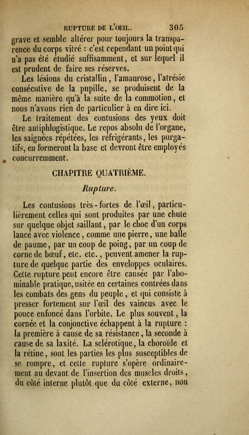 grave et semble altérer pour toujours la transpa- rence du corps vilré : c'est cependant un point qui n'a pas été étudié suffisamment, et sur lequel il est prudent de faire ses réserves. Les lésions du cristallin, Tamaurose, Vatrésie consécutive de la pupille, se produisent de la même manière qu'à la suite de la commotion, et nous n'avons rien de particulier à en dire ici. Le traitement des contusions des yeux doit être antiphlogistique. Le repos absolu de l'organe, les saignées répétées, les réfrigérants, les purga- tifs, eu formeront la base et devront être employés concurremment. CHAPITRE QUATRIÈME. Rupture. Les contusions très - fortes de l'œil, particu- lièrement celles qui sont produites par une chute sur quelque objet saillant, par le choc d'un corps lancé avec violence, comme une pierre, une balle de paume, par un coup de poing, par un coup de corne de bœuf, etc. etc., peuvent amener la rup- ture de quelque partie des enveloppes oculaires. Celte rupture peut encore cire causée par l'abo- minable pratique, usitée en certaines contrées dans les combats des gens du peuple, et qui consiste à presser fortement sur l'œil des vaincus avec le pouce enfoncé dans l'orbite. Le plus souvent, la cornée et la conjonctive échappent à la rupture : la première à cause de sa résistance, la seconde à cause de sa laxité. La sclérotique, la choroïde et la rétine, sont les parties les plus susceptibles de se rompre, et celle rupture s'opère ordinaire- ment au devant de l'insertion des muscles droits, du côlé interne plutôt que du côté externe, non