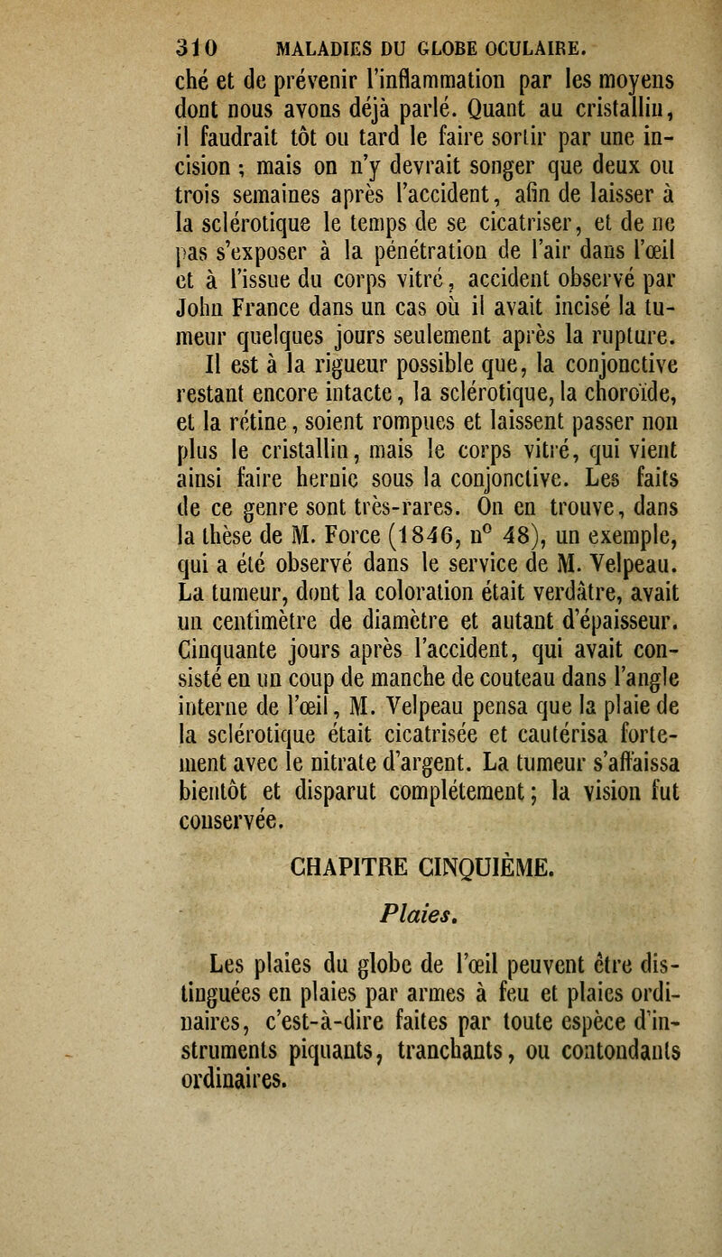 ché et de prévenir l'inflammation par les moyens dont nous avons déjà parlé. Quant au cristallin, il faudrait tôt ou tard le faire sortir par une in- cision ; mais on n'y devrait songer que deux ou trois semaines après l'accident, afin de laisser à la sclérotique le temps de se cicatriser, et de ne pas s'exposer à la pénétration de l'air dans l'œil et à l'issue du corps vitré, accident observé par John France dans un cas où il avait incisé la tu- meur quelques jours seulement après la rupture. Il est à la rigueur possible que, la conjonctive restant encore intacte, la sclérotique, la choroïde, et la rétine, soient rompues et laissent passer non plus le cristallin, mais le corps vitré, qui vient ainsi faire hernie sous la conjonctive. Les faits de ce genre sont très-rares. On en trouve, dans la thèse de M. Force (1846, n^ 48), un exemple, qui a été observé dans le service de M. Velpeau. La tumeur, dont la coloration était verdâtre, avait un centimètre de diamètre et autant d'épaisseur. Cinquante jours après l'accident, qui avait con- sisté en un coup de manche de couteau dans l'angle interne de l'œil, M. Velpeau pensa que la plaie de la sclérotique était cicatrisée et cautérisa forte- ment avec le nitrate d'argent. La tumeur s'affaissa bientôt et disparut complètement ; la vision fut conservée. CHAPITRE CINQUIÈME. Plaies» Les plaies du globe de l'œil peuvent être dis- tinguées en plaies par armes à feu et plaies ordi- naires, c'est-à-dire faites par toute espèce d'in- struments piquants, tranchants, ou coatondanls ordinaires.